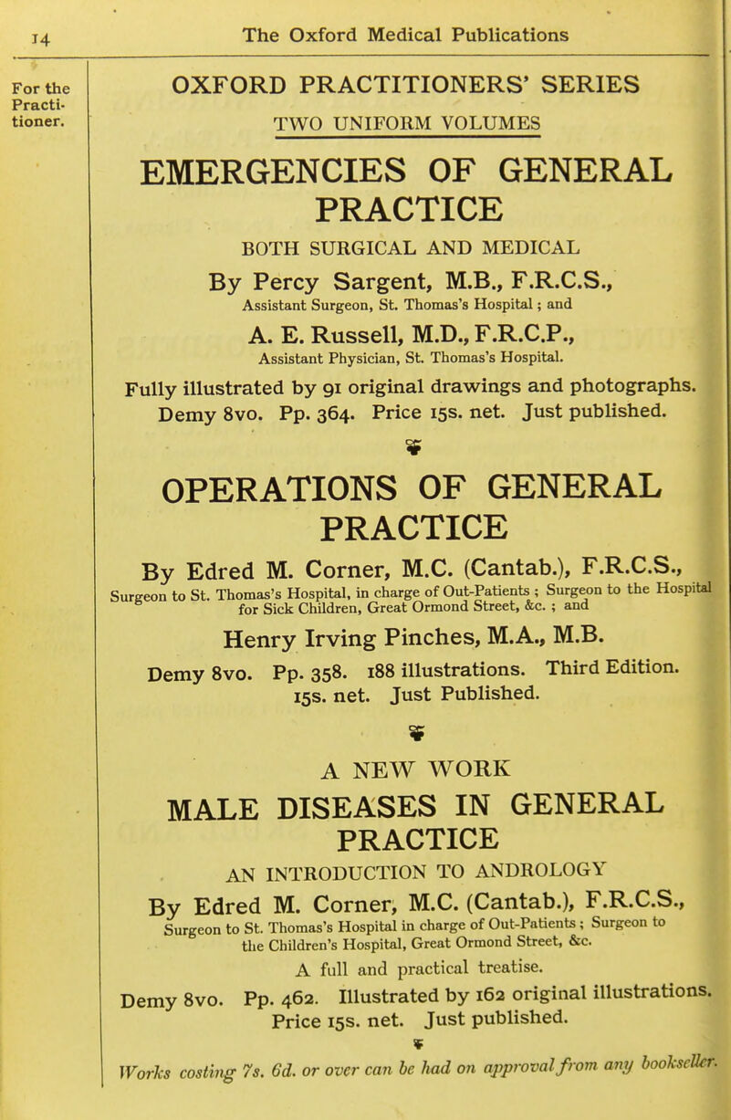 OXFORD PRACTITIONERS* SERIES TWO UNIFORM VOLUMES EMERGENCIES OF GENERAL PRACTICE BOTH SURGICAL AND MEDICAL ' By Percy Sargent, M.B., F.R.C.S., Assistant Surgeon, St. Thomas's Hospital; and A. E. Russell, M.D., F.R.C.P., Assistant Physician, St. Thomas's Hospital. Fully illustrated by 91 original drawings and photographs. Demy 8vo. Pp. 364. Price 15s. net. Just published. OPERATIONS OF GENERAL PRACTICE ^ By Edred M. Corner, M.C. (Cantab.), F.R.C.S., Surgeon to St. Thomas's Hospital, in charge of Out-Patients ; Surgeon to the Hospital for Sick Children, Great Ormond Street, &c. ; and Henry Irving Pinches, M.A., M.B. DemySvo. Pp.358. 188 illustrations. Third Edition. 15s. net. Just Published. A NEW WORK MALE DISEASES IN GENERAL PRACTICE AN INTRODUCTION TO ANDROLOGY By Edred M. Corner, M.C. (Cantab.), F.R.C.S., Surgeon to St. Thomas's Hospital in charge of Out-Patients ; Surgeon to tlie Children's Hospital, Great Ormond Street, &c. A full and practical treatise. Demy 8vo. Pp. 462. Illustrated by 162 original illustrations Price 15s. net. Just published. '