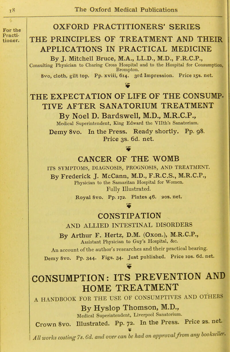 OXFORD PRACTITIONERS* SERIES THE PRINCIPLES OF TREATMENT AND THEIR APPLICATIONS IN PRACTICAL MEDICINE By J. Mitchell Bruce, M.A., LL.D., M.D., F.R.C.P., Consulting Physician to Charing Cross Hospital and to the Hospital for Consumption, Brompton. 8vo, cloth, gilt top. Pp. xviii, 614. 3rd Impression. Price 15s. net. THE EXPECTATION OF LIFE OF THE CONSUMP- TIVE AFTER SANATORIUM TREATMENT By Noel D. Bardswell, M.D., M.R.C.P., Medical Superintendent, King Edward the Vllth's Sanatorium. Demy 8vo. In the Press. Ready shortly. Pp. 98. ^ Price 3s. 6d. net. CANCER OF THE WOMB ITS SYMPTOMS, DIAGNOSIS, PROGNOSIS, AND TREATMENT. By Frederick J. McCann, M.D., F.R.C.S., M.R.C.P., Physician to the Samaritan Hospital for Women. Fully Illustrated. Royal 8vo. Pp. 172. Plates 46. 20s. net. CONSTIPATION AND ALLIED INTESTINAL DISORDERS By Arthur F. Hertz, D.M. (Oxon.), M.R.C.P., Assistant Physician to Guy's Hospital, &c. An account of the author's researches and their practical bearing. Demy 8vo. Pp. 344- Figs. 34. Just published. Price los. 6d. net. CONSUMPTION: ITS PREVENTION AND HOME TREATMENT A HANDBOOK FOR THE USE OF CONSUMPTIVES AND OTHERS By Hyslop Thomson, M.D., Medical Superintendent, Liverpool Sanatorium. Crown 8vo. Illustrated. Pp. 72. In the Press. Price as. net