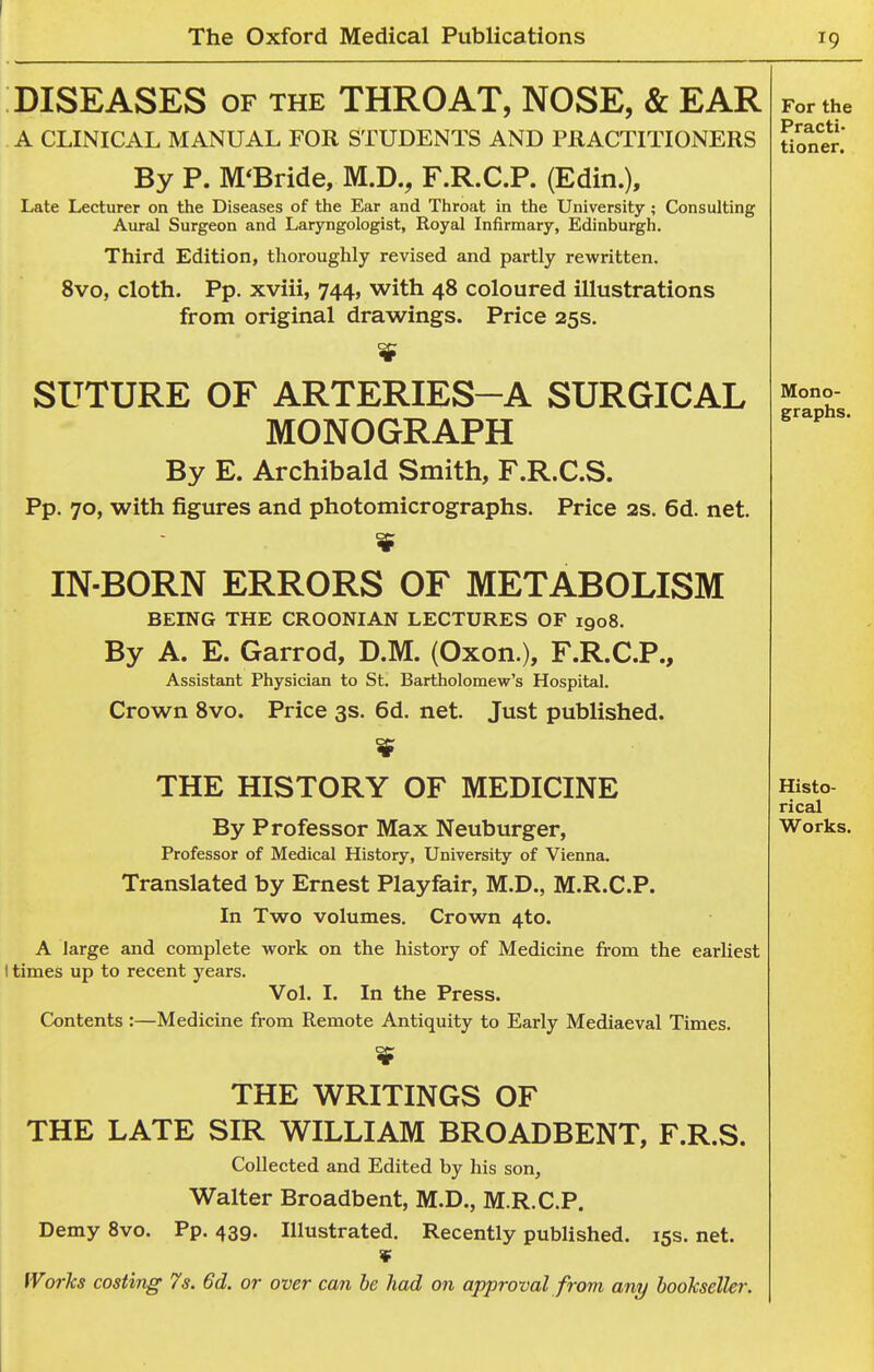 The Oxford Medical Publications 19 DISEASES OF THE THROAT, NOSE, & EAR A CLINICAL MANUAL FOR STUDENTS AND PRACTITIONERS By P. M'Bride, M.D., F.R.C.P. (Edin.), Late Lecturer on the Diseases of the Ear and Throat in the University ; Consulting Aural Surgeon and Laryngologist, Royal Infirmary, Edinburgh. Third Edition, thoroughly revised and partly rewritten. 8vo, cloth. Pp. xviii, 744, with 48 coloured illustrations from original drawings. Price 25s. SUTURE OF ARTERIES-A SURGICAL MONOGRAPH By E. Archibald Smith, F.R.C.S. Pp. 70, with figures and photomicrographs. Price 2s. 6d. net. IN-BORN ERRORS OF METABOLISM BEING THE CROONIAN LECTURES OF 1908. By A. E. Garrod, D.M. (Oxon.), F.R.C.P., Assistant Physician to St. Bartholomew's Hospital. Crown Svo. Price 3s. 6d. net. Just published. THE HISTORY OF MEDICINE By Professor Max Neuburger, Professor of Medical History, University of Vienna. Translated by Ernest Playfair, M.D., M.R.C.P. In Two volumes. Crown 4to. A large and complete work on the history of Medicine from the earliest I times up to recent years. Vol. I. In the Press. Contents :—Medicine from Remote Antiquity to Early Mediaeval Times. THE WRITINGS OF THE LATE SIR WILLIAM BROADBENT, F.R.S. Collected and Edited by his son, Walter Broadbent, M.D., M.R.C.P. Demy Svo. Pp. 439. Illustrated. Recently published. 15s. net. ¥