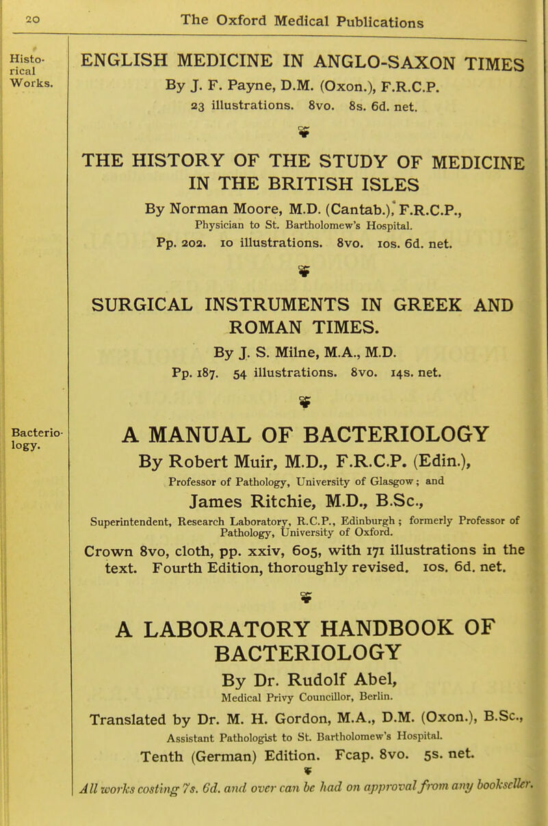 Histo- rical Works. Bacterio- logy. ENGLISH MEDICINE IN ANGLO-SAXON TIMES By J. F. Payne, D.M. (Oxon.), F.R.C.P. 23 illustrations. 8vo. 8s. 6d. net. $ THE HISTORY OF THE STUDY OF MEDICINE IN THE BRITISH ISLES By Norman Moore, M.D. (Cantab.)* F.R.C.P., Physician to St. Bartholomew's Hospital. Pp. 203. 10 illustrations. Svo. los. 6d. net. SURGICAL INSTRUMENTS IN GREEK AND ROMAN TIMES. By J. S. Milne, M.A., M.D. Pp. 187. 54 illustrations. 8vo. 14s. net. A MANUAL OF BACTERIOLOGY By Robert Muir, M.D., F.R.C.P. (Edin.), Professor of Pathology, University of Glasgow; and James Ritchie, M.D., B.Sc, Superintendent, Research Laboratory, R.C.P., Edinburgh ; formerly Professor of Pathology, University of Oxford. Crown Svo, cloth, pp. xxiv, 605, with 171 illustrations in the text. Fourth Edition, thoroughly revised. los. 6d. net. A LABORATORY HANDBOOK OF BACTERIOLOGY By Dr. Rudolf Abel, Medical Privy Councillor, Berhn. Translated by Dr. M. H. Gordon, M.A., D.M. (Oxon.), B.Sc, Assistant Pathologist to St. Bartholomew's Hospital. Tenth (German) Edition. Fcap. Svo. 5s. net.