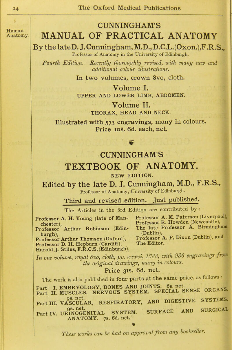 Human Anatomy. CUNNINGHAM'S MANUAL OF PRACTICAL ANATOMY By the lateD. J.Cunningham, M.D., D.C.L.(Oxon.),F.R.S., Professor of Anatomy in the University of Edinburgh. Fottrtli Edition. Recently tlioroughly revised^ with many new and additional colour illustrations. In two volumes, crown 8vo, cloth. Volume I. UPPER AND LOWER LIMB, ABDOMEN. Volume II. THORAX, HEAD AND NECK. Illustrated with 573 engravings, many in colours. Price los. 6d. each, net. CUNNINGHAM'S TEXTBOOK OF ANATOMY. NEW EDITION. Edited by the late D. J. Cunningham, M.D., F.R.S., Professor of Anatomy, University of Edinburgh. Third and revised edition. Just published. The Articles in the 3rd Edition are contributed by : Professor A. H. Young (late of Man- Professor A. M. Paterson (Liverpool), Chester) Professor R. Howden (Newcastle), Professor'Arthur Robinson (Edin- The late Professor A. Birmingham burgh) (Dublin), Professor Arthur Thomson (Oxford), Professor A. F. Dixon (Dublin), and Professor D. H. Hepburn (Cardiff), The Editor. j| Harold J. Stiles, F.R.C.S. (Edinburgh), ^ In one volume, royal 8vo, cloth, pp. xxxvi, 1388, with 936 engravings from the original draxvings, many in colours. ^ Price 31S. 6d. net. The work is also published in four parts at the same price, as follows : Part I. EMBRYOLOGY, BONES AND JOINTS 6s^ net. nRTANS Part XL MUSCLES. NERVOUS SYSTEM. SPECIAL SENSE ORGANb. Part m. VAlbuLXR. RESPIRATORY. AND DIGESTIVE SYSTEMS. Part IV. URmScENITAL SYSTEM. SURFACE AND SURGICAL ANATOMY. 7s. 6d. net. These xvorhs can he had on approval from any bookseller.