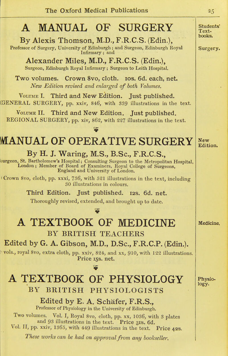 A MANUAL OF SURGERY By Alexis Thomson, M.D., F.R.C.S. (Edin.), Professor of Surgery, University of Edinburgh ; and Surgeon, Edinburgh Royal Infirmary; and Alexander Miles, M.D., F.R.C.S. (Edin.), Surgeon, Edinburgh Royal Infirmary ; Surgeon to Leith Hospital. Two volumes. Crown 8vo, cloth, ids. 6d. each, net. New Edition revised and enlarged of both Volumes. Volume I. Third and New Edition. Just published. CGENERAL SURGERY, pp. xxiv, 846, with 339 illustrations in the text. Volume II. Third and New Edition. Just published. REGIONAL SURGERY, pp. xiv, 862, with 227 illustrations in the text. MANUAL OF OPERATIVE SURGERY By H. J. Waring, M.S., B.Sc, F.R.C.S., kurgeon, St. Bartholomew's Hospital; Consulting Surgeon to the Metropolitan Hospital, London; Member of Board of Examiners, Royal College of Surgeons, England and University of London. I Crown 8vo, cloth, pp. xxxi, 736, with 521 illustrations in the text, including 30 illustrations in colours. Third Edition. Just pubUshed. 12s. 6d. net. Thoroughly revised, extended, and brought up to date. A TEXTBOOK OF MEDICINE BY BRITISH TEACHERS Edited by G. A. Gibson, M.D., D.Sc, F.R.C.P. (Edin.). vols., royal 8vo, extra cloth, pp. xxiv, 824, and xx, 910, with 122 illustrations. Price 15s. net. A TEXTBOOK OF PHYSIOLOGY BY BRITISH PHYSIOLOGISTS Edited by E. A. Schafer, F.R.S., Professor of Physiology in the University of Edinburgh. Two volumes. Vol. I, Royal 8vo, cloth, pp. xx, 1036, with 3 plates and 93 illustrations in the text. Price 31s. 6d. Vol. IL pp. xxiv, 1365, with 449 illustrations in the text. Price 42s. These works can he had on approval from any hoolcseller. Students' Text- books. Surgery. New Edition. Medicine. Physio- logy.