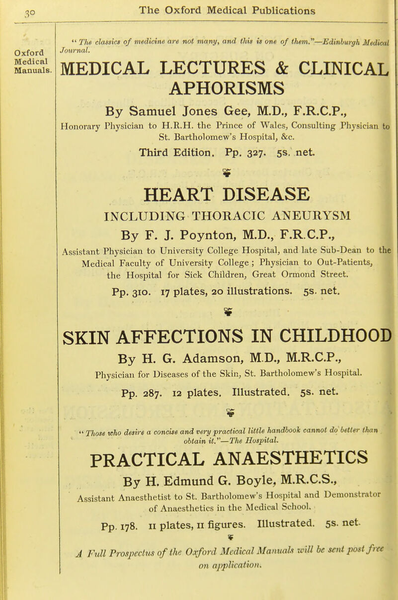 3° Oxford Medical Manuals.  The classics of medicine are not many, and this is one of them.—Edinburgh Medical Journal, MEDICAL LECTURES & CLINICAL APHORISMS By Samuel Jones Gee, M.D., F.R.C.P., Honorary Physician to H.R.H. the Prince of Wales, Consulting Physician to St. Bartholomew's Hospital, &c. Third Edition. Pp. 327. 5s. net HEART DISEASE INCLUDING THORACIC ANEURYSM By F. J. Poynton, M.D., F.R.C.P., Assistant Physician to University College Hospital, and late Sub-Dean to the Medical Faculty of University College ; Physician to Out-Patients, the Hospital for Sick Children, Great Ormond Street. Pp. 310. 17 plates, 20 illustrations. 5s. net. i SKIN AFFECTIONS IN CHILDHOOD By H. G. Adamson, M.D., M.R.C.P., Physician for Diseases of the Skin, St. Bartholomew's Hospital. Pp. 287. 12 plates. Illustrated. 5s. net.  Those who desire a concise and very practical little handbook cannot do better than obtain it.—The Hospital. PRACTICAL ANAESTHETICS By H. Edmund G. Boyle, M.R.C.S., Assistant Anaesthetist to St. Bartholomew's Hospital and Demonstrator of Anaesthetics in the Medical School. Pp. 178. II plates, II figures. Illustrated. 5s. net. ¥ J Full Prospectus of the Oxford Medical Manuals will be sent post free on application.