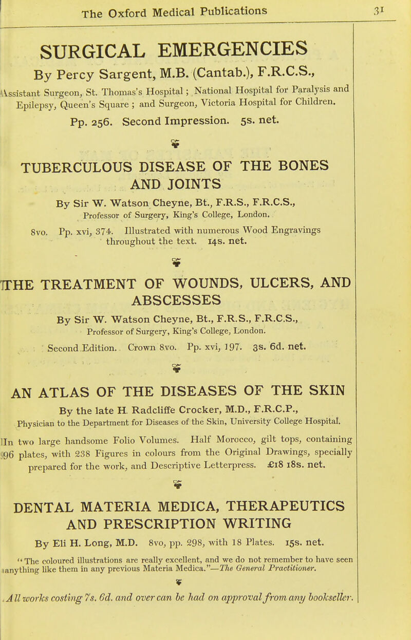 SURGICAL EMERGENCIES By Percy Sargent, M.B. (Cantab.), F.R.C.S., AVssistant Surgeon, St. Thomas's Hospital; National Hospital for Paralysis and Epilepsy, Queen's Square ; and Surgeon, Victoria Hospital for Children. Pp. 256. Second Impression. 5s. net. TUBERCULOUS DISEASE OF THE BONES AND JOINTS By Sir W. Watson Cheyne, Bt., F.R.S., F.R.C.S., Professor of Surgery, King's College, London. 8vo. Pp. xvi, 374. Illustrated with numerous Wood Engravings throughout the text. 14s. net. TTHE TREATMENT OF WOUNDS, ULCERS, AND ABSCESSES By Sir W. Watson Cheyne, Bt., F.R.S., F.R.C.S., Professor of Surgery, King's College, London. ; Second.Edition. Crown 8vo. Pp. xvi, 197. 3s.6d.net. AN ATLAS OF THE DISEASES OF THE SKIN By the late H. Radcliflfe Crocker, M.D., F.R.C.P., Physician to the Department for Diseases of the Skin, University College Hospital. I In two large handsome Folio Volumes. Half Morocco, gilt tops, containing 1)96 plates, with 238 Figures in colours from the Original Drawings, specially prepared for the work, and Descriptive Letterpress. £18 i8s. net. if DENTAL MATERIA MEDICA, THERAPEUTICS AND PRESCRIPTION WRITING By Eli H. Long, M.D. 8vo, pp. 298, with 18 Plates. 15s. net.  The coloured illustrations are really excellent, and we do not remember to have seen iianything like them in any previous Materia Medica.—The General Practitioner. .All works costing 7s. 6d. and over can he had on approval from any booJcseller.