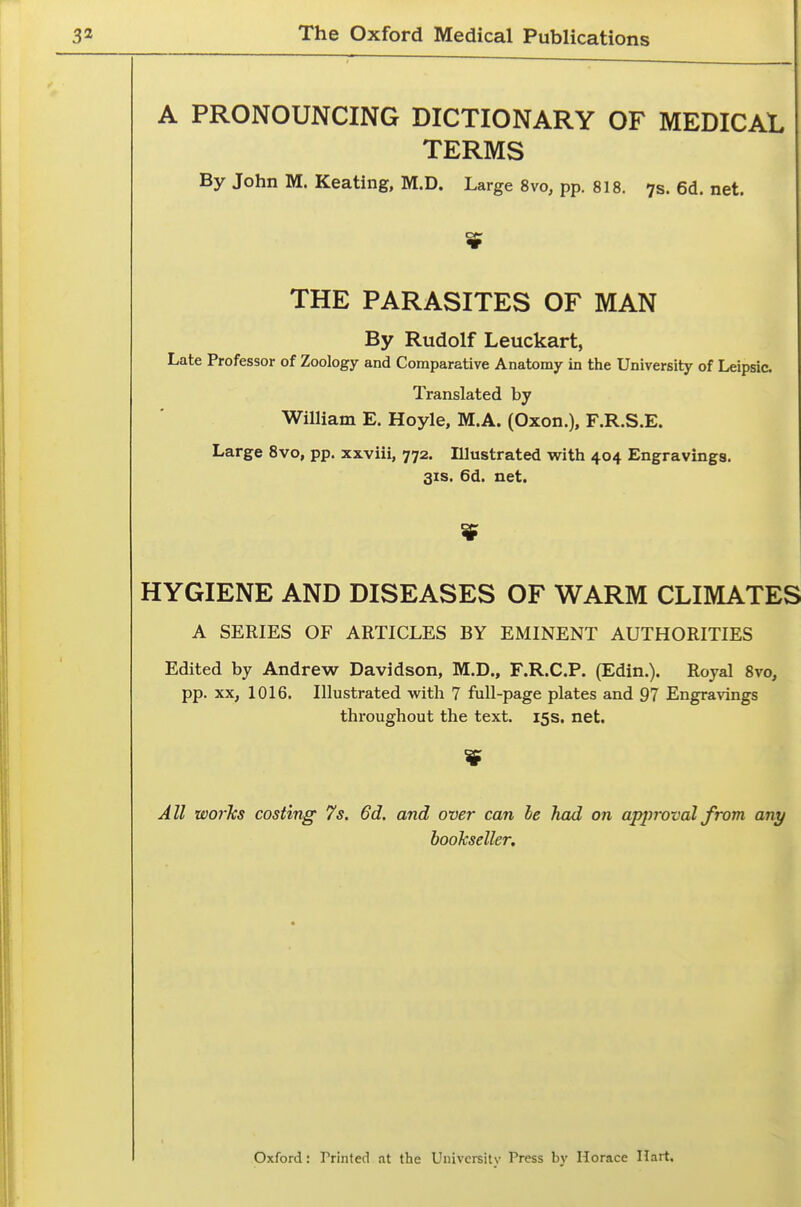 A PRONOUNCING DICTIONARY OF MEDICAL TERMS By John M. Keating, M.D. Large 8vo, pp. 818. 7s. 6d. net. THE PARASITES OF MAN By Rudolf Leuckart, Late Professor of Zoology and Comparative Anatomy in the University of Leipsic. Translated by William E. Hoyle, M.A. (Oxon.), F.R.S.E. Large Svo, pp. xxviii, 772. Illustrated with 404 Engravings. 31S. 6d. net. HYGIENE AND DISEASES OF WARM CLIMATES A SERIES OF ARTICLES BY EMINENT AUTHORITIES Edited by Andrew Davidson, M.D., F.R.C.P. (Edin.). Royal Svo, pp. XX, 1016. Illustrated with 7 full-page plates and 97 Engravings throughout the text. 15s. net. All worhs costing 7s. 6d. and over can le had on approval from any booJcseller, i I Oxford: Printed at the University Press by Horace Hart.