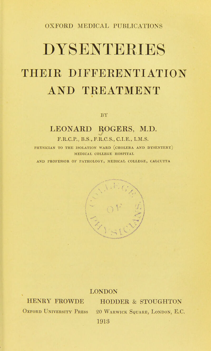 DYSENTERIES THEIR DIFFERENTIATION AND TREATMENT t BY LEONARD HOGERS, M.D. F.R.C.P., B.S., F.R.C.S., CLE., I.M.S. PHYSICIAN TO THE ISOLATION WARD (CHOLERA AND DYSENTERY) JIEDICAL COLLEGE HOSPITAL AND PROFESSOR OF PATHOLOGY, MEDICAL COLLEGE, CALCUTTA LONDON HENRY FROWDE HODDER & STOUGHTON Oxford University Press 20 Warwick Square, London, E.C. 1913