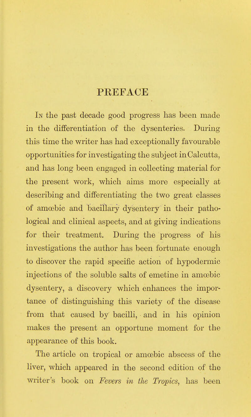 PREFACE In the past decade good progress has been made in the differentiation of the dysenteries. During this time the writer has had exceptionally favourable opportunities for investigating the subject in Calcutta, and has long been engaged in collecting material for the present work, which aims more especially at describing and differentiating the two great classes of amoebic and bacillary dysentery in their patho- logical and clinical aspects, and at giving indications for their treatment. During the progress of his investigations the author has been fortunate enough to discover the rapid specific action of hypodermic injections of the soluble salts of emetine in amoebic dysentery, a discovery which enhances the impor- tance of distinguishing this variety of the disease from that caused by bacilli, and in his opinion makes the present an opportune moment for the appearance of this book. The article on tropical or amoebic abscess of the liver, which appeared in the second edition of the writer's book on Fevers in the Tropics, has been