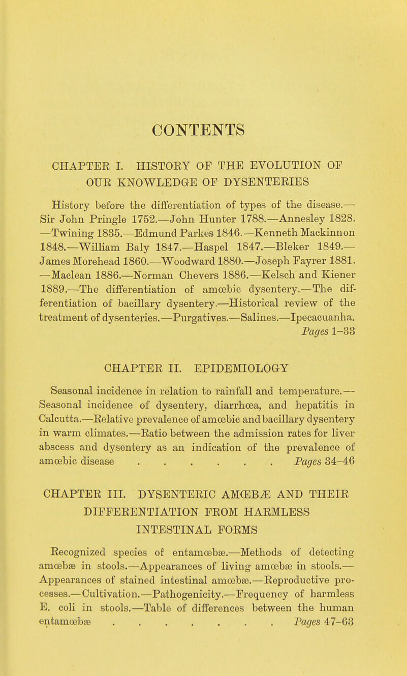 CONTENTS CHAPTER I. HISTOEY OF THE EVOLUTION OF OUR KNOWLEDGE OF DYSENTERIES History before the differentiation of types of the disease.— Sir John Pringle 1752.—John Hunter 1788.—Annesley 1828. —Twining 1835.—Edmund Parkes 1846.—Kenneth Mackinnon 1848.—William Baly 1847.—Haspel 1847.—Bleker 1849.— James Morehead I860.—Woodward 1880.—Joseph Fayrer 1881. —Maclean 1886.—Norman Chevers 1886.—Kelsch and Kiener 1889.—The differentiation of amoebic dysentery.—The dif- ferentiation of bacillary dysentery.—Historical review of the treatment of dysenteries.—Purgatives.—Salines.—Ipecacuanha, Pages 1-38 CHAPTER 11. EPIDEMIOLOGY Seasonal incidence in relation to rainfall and temperature.— Seasonal incidence of dysentery, diarrhoea, and hepatitis in Calcutta.—Relative prevalence of amoebic and bacillary dysentery in warm climates.—Ratio between the admission rates for liver abscess and dysentery as an indication of the prevalence of amoebic disease Pages 34-46 CHAPTER IIL DYSENTERIC AMGEB^ AND THEIR DIFFERENTIATION FROM HARMLESS INTESTINAL FORMS Recognized species of entamcebse.—Methods of detecting amoebae in stools.—Appearances of living amoebae in stools.— Appearances of stained intestinal amoebae.—Reproductive pro- cesses.—Cultivation.—Pathogenicity.—Frequency of harmless E. coli in stools.—Table of differences between the human entamoebae Pages 47-63