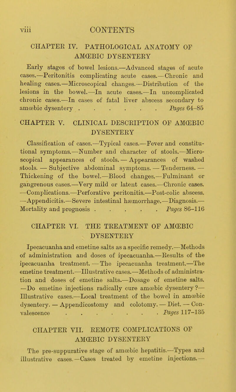 CHAPTER IV. PATHOLOGICAL ANATOMY OF AMGEBIC DYSENTERY Early stages of bowel lesions.—Advanced stages of acute cases.—Peritonitis complicating acute cases.—Chronic and healing cases.—Microscopical changes.—Distribution of the lesions in the bowel.—In acute cases.—In uncomplicated chronic cases.—In cases of fatal liver abscess secondary to amoebic dysentery ...... Pages 64-85 CHAPTER V. CLINICAL DESCRIPTION OF AMGEBIC DYSENTERY Classification of cases.—Typical cases.—Fever and constitu- tional symptoms.—Number and character of stools.—Micro- scopical appearances of stools. — Appearances of washed stools. — Subjective abdominal symptoms. — Tenderness. — Thickening of the bowel.—Blood changes.—Fulminant or gangrenous cases.—Very mild or latent cases.—Chronic cases. —Complications.—Perforative peritonitis.—Post-coKc abscess. —Appendicitis.—Severe intestinal haemorrhage.—Diagnosis.— Mortality and prognosis ..... Po^cs 86-116 CHAPTER VI. THE TREATMENT OF AMCEBIC DYSENTERY Ipecacuanha and emetine salts as a specific remedy.—Methods of administration and doses of ipecacuanha.—Results of the ipecacuanha treatment. — The ipecacuanha treatment.—The emetine treatment.—Illustrative cases.—Methods of administra- tion and doses of emetine salts.—Dosage of emetine salts. —Do emetine injections radically cure amoebic dysentery ?— Illustrative cases.—Local treatment of the bowel in amoebic dysentery. — Appendicostomy and colotomy. — Diet. — Con- valescence Pages 117-135 CHAPTER VII. REMOTE COMPLICATIONS OF AM(EBIC DYSENTERY The pre-suppurative stage of amoebic hepatitis.—Types and illustrative cases.—Cases treated by emetine injections.—