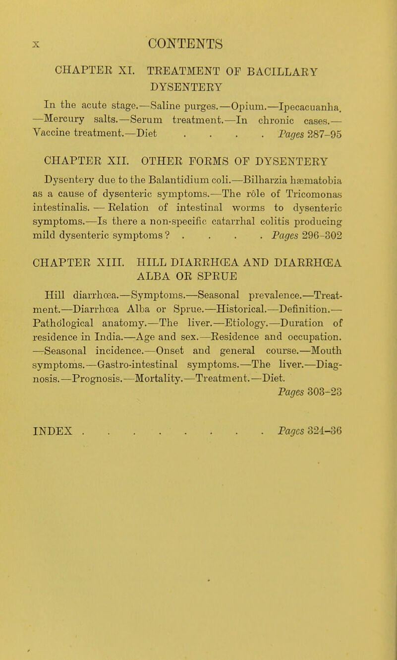 CHAPTER XI. TREATMENT OF BACILLARY DYSENTERY In the acute stage.—Saline purges.—Opium.—Ipecacuanha. —Mercury salts.—Serum treatment.—In chronic cases.— Vaccine treatment.—Diet .... Pages 287-95 CHAPTER XII. OTHER FORMS OF DYSENTERY Dysentery due to the Balantidium coli.—Bilharzia hasmatobia as a cause of dysenteric symptoms.—The role of Tricomonas intestinalis. — Relation of intestinal worms to dysenteric symptoms.—Is there a non-specific catarrhal colitis producing mild dysenteric symptoms ? . ... Pages 296-302 CHAPTER XIII. HILL DIARRHCEA AND DIARRHCEA ALBA OR SPRUE Hill diarrhoea.—Symptoms.—Seasonal prevalence.—Treat- ment.—Diarrhoea Alba or Sprue.—Historical.—Definition.— Pathological anatomy.—The liver.—Etiology.—Duration of residence in India.—Age and sex.—Residence and occupation. —Seasonal incidence.—Onset and general course.—Mouth symptoms.—Gastro-intestinal symptoms.—The liver.—Diag- nosis.—Prognosis.—Mortality.—Treatment.—Diet. Pages 303-23 INDEX Padres 324-36