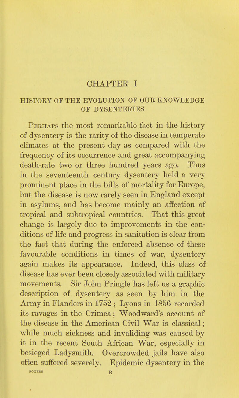 HISTORY OF THE EVOLUTION OF OUR KNOWLEDGE OF DYSENTERIES Perhaps the most remarkable fact in the history of dysentery is the rarity of the disease in temperate dimates at the present day as compared with the frequency of its occurrence and great accompanying death-rate two or three hundred years ago. Thus in the seventeenth century dysentery held a very prominent place in the bills of mortality for Europe, but the disease is now rarely seen in England except in asylums, and has become mainly an affection of tropical and subtropical countries. That this great change is largely due to improvements in the con- ditions of life and progress in sanitation is clear from the fact that during the enforced absence of these favourable conditions in times of war, dysentery again makes its appearance. Indeed, this class of disease has ever been closely associated with military movements. Sir John Pringle has left us a graphic description of dysentery as seen by him in the Army in Flanders in 1752 ; Lyons in 1856 recorded its ravages in the Crimea; Woodward's account of the disease in the American Civil War is classical; while much sickness and invahding was caused by it in the recent South African War, especially in besieged Ladysmith. Overcrowded jails have also often suffered severely. Epidemic dysentery in the ROGERS £