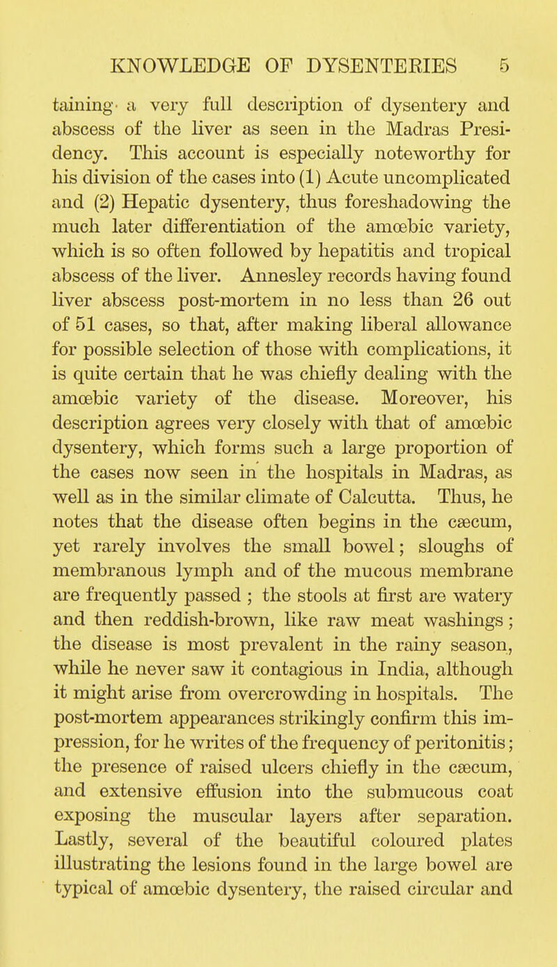 taining- a very full description of dysentery and abscess of the liver as seen in the Madras Presi- dency. This account is especially noteworthy for his division of the cases into (1) Acute uncomplicated and (2) Hepatic dysentery, thus foreshadowing the much later differentiation of the amoebic variety, which is so often followed by hepatitis and tropical abscess of the liver. Annesley records having found liver abscess post-mortem in no less than 26 out of 51 cases, so that, after making liberal allowance for possible selection of those with complications, it is quite certain that he was chiefly dealing with the amoebic variety of the disease. Moreover, his description agrees very closely with that of amoebic dysentery, which forms such a large proportion of the cases now seen in the hospitals in Madras, as well as in the similar climate of Calcutta. Thus, he notes that the disease often begins in the caecum, yet rarely involves the small bowel; sloughs of membranous lymph and of the mucous membrane are frequently passed ; the stools at first are watery and then reddish-brown, like raw meat washings; the disease is most prevalent in the rainy season, while he never saw it contagious in India, although it might arise from overcrowding in hospitals. The post-mortem appearances strikingly confirm this im- pression, for he writes of the frequency of peritonitis; the presence of raised ulcers chiefly in the caecum, and extensive effusion into the submucous coat exposing the muscular layers after separation. Lastly, several of the beautiful coloured plates illustrating the lesions found in the large bowel are typical of amoebic dysentery, the raised circular and