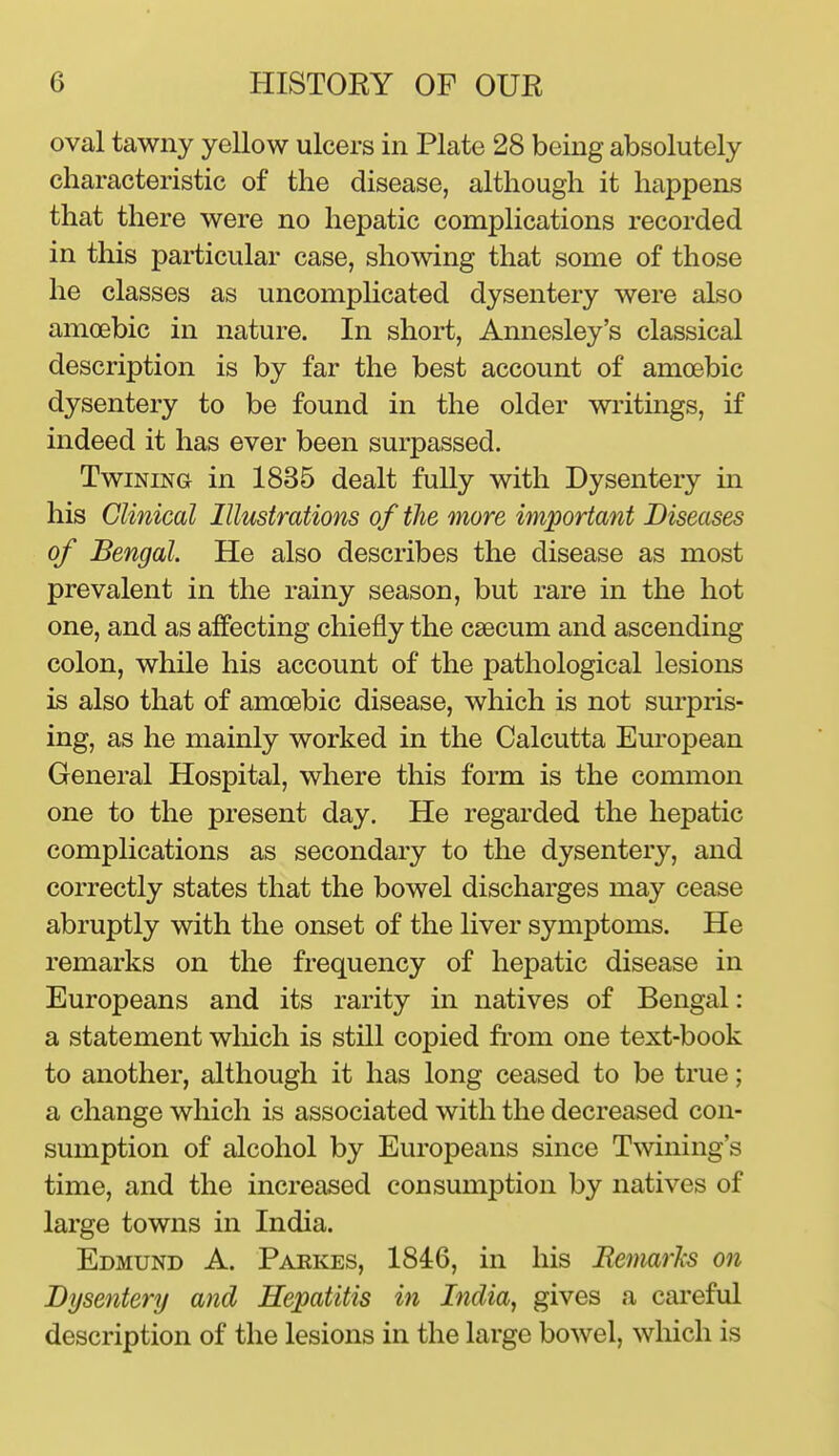 oval tawny yellow ulcers in Plate 28 being absolutely characteristic of the disease, although it happens that there were no hepatic complications recorded in this particular case, showing that some of those he classes as uncomplicated dysentery were also amoebic in nature. In short, Annesley's classical description is by far the best account of amoebic dysentery to be found in the older writings, if indeed it has ever been surpassed. Twining in 1835 dealt fully with Dysentery in his Clinical Illustrations of the more important Diseases of Bengal. He also describes the disease as most prevalent in the rainy season, but rare in the hot one, and as affecting chiefly the caecum and ascending colon, while his account of the pathological lesions is also that of amoebic disease, which is not surpris- ing, as he mainly worked in the Calcutta European General Hospital, where this form is the common one to the present day. He regarded the hepatic complications as secondary to the dysentery, and correctly states that the bowel discharges may cease abruptly with the onset of the liver symptoms. He remarks on the frequency of hepatic disease in Europeans and its rarity in natives of Bengal: a statement which is still copied fi*oin one text-book to another, although it has long ceased to be true; a change which is associated with the decreased con- sumption of alcohol by Europeans since Twining's time, and the increased consumption by natives of large towns in India. Edmund A. Pakkes, 184:6, in his Bemarks on Dysentery and Hepatitis in India, gives a cai'eful description of the lesions in the large bowel, wliicli is