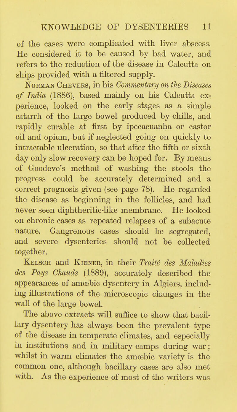 of the cases were complicated with liver abscess. He considered it to be caused by bad water, and refers to the reduction of the disease in Calcutta on ships provided with a filtered supply. NoKMAN Chevers, in his Commentary on the Diseases of India (1886), based mainly on his Calcutta ex- perience, looked on the early stages as a simple catarrh of the large bowel produced by chills, and rapidly curable at first by ipecacuanha or castor oil and opium, but if neglected going on quickly to intractable ulceration, so that after the fifth or sixth day only slow recovery can be hoped for. By means of Goodeve's method of washing the stools the progress could be accurately determined and a correct prognosis given (see page 78). He regarded the disease as beginning in the follicles, and had never seen diphtheritic-hke membrane. He looked on chronic cases as repeated relapses of a subacute nature. Gangrenous cases should be segregated, and severe dysenteries should not be collected together. Kelsch and Kiener, in their Traite des Maladies des Pays Chauds (1889), accurately described the appearances of amoebic dysentery in Algiers, includ- ing illustrations of the microscopic changes in the wall of the large bowel. The above extracts will suffice to show that bacil- lary dysentery has always been the prevalent type of the disease in temperate climates, and especially in institutions and in military camps during war; whilst in warm climates the amoebic variety is the common one, although bacillary cases are also met with. As the experience of most of the writers was