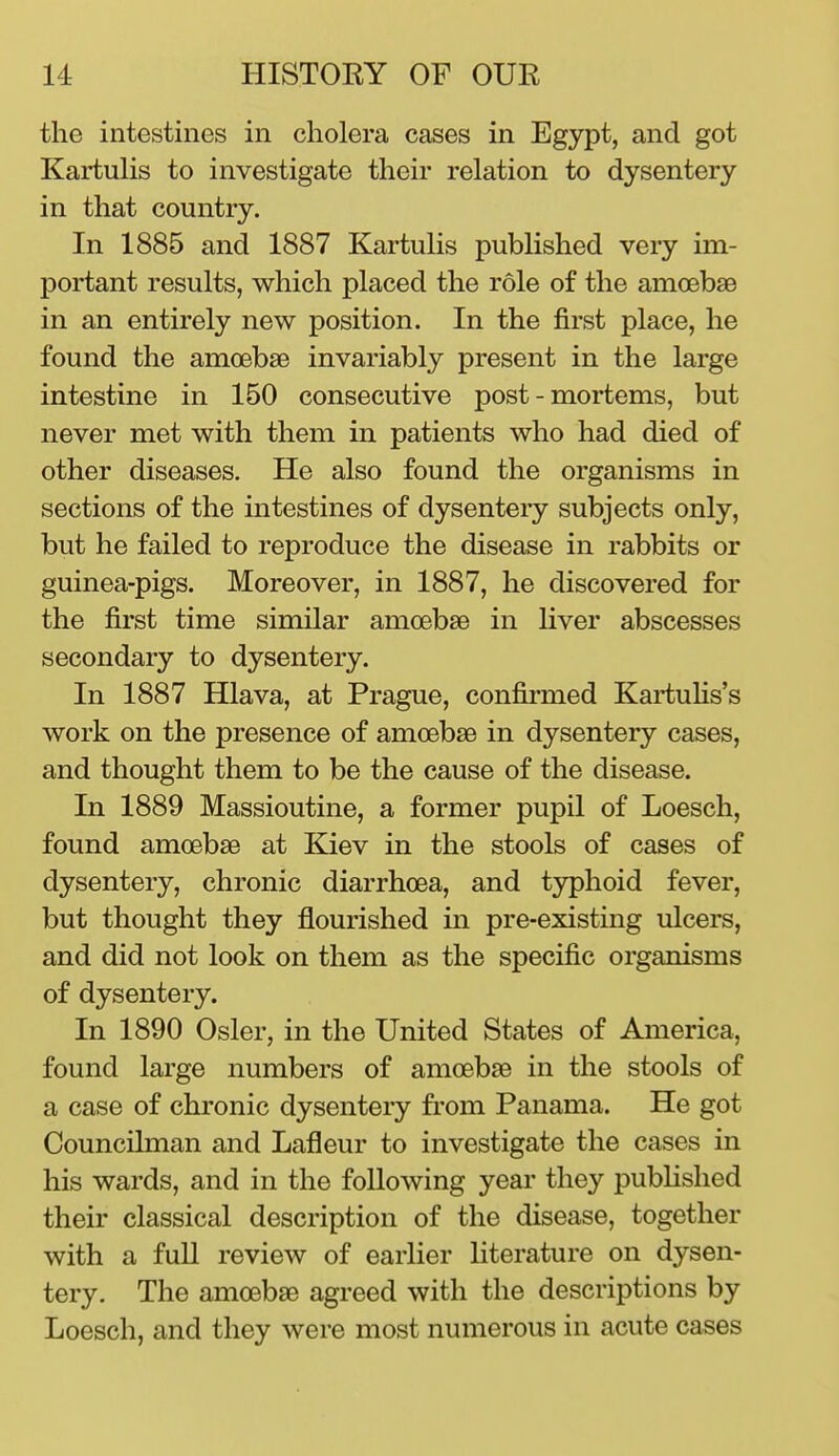 the intestines in cholera cases in Egypt, and got KartuHs to investigate their relation to dysentery in that country. In 1885 and 1887 Kartulis published very im- portant results, which placed the role of the amoebaB in an entirely new position. In the first place, he found the amcebse invariably present in the large intestine in 150 consecutive post-mortems, but never met with them in patients who had died of other diseases. He also found the organisms in sections of the intestines of dysentery subjects only, but he failed to reproduce the disease in rabbits or guinea-pigs. Moreover, in 1887, he discovered for the first time similar amoebae in liver abscesses secondary to dysentery. In 1887 Hlava, at Prague, confirmed Kai-tuHs's work on the presence of amoebae in dysentery cases, and thought them to be the cause of the disease. In 1889 Massioutine, a former pupil of Loesch, found amoebae at Kiev in the stools of cases of dysentery, chronic diarrhoea, and typhoid fever, but thought they flourished in pre-existing ulcers, and did not look on them as the specific organisms of dysentery. In 1890 Osier, in the United States of America, found large numbers of amoebae in the stools of a case of chronic dysentery from Panama. He got Councilman and Lafleur to investigate the cases in his wards, and in the following year they pubhshed their classical description of the disease, together with a full review of earlier literature on dysen- tery. The amoebae agreed with the descriptions by Loesch, and they were most numerous in acute cases