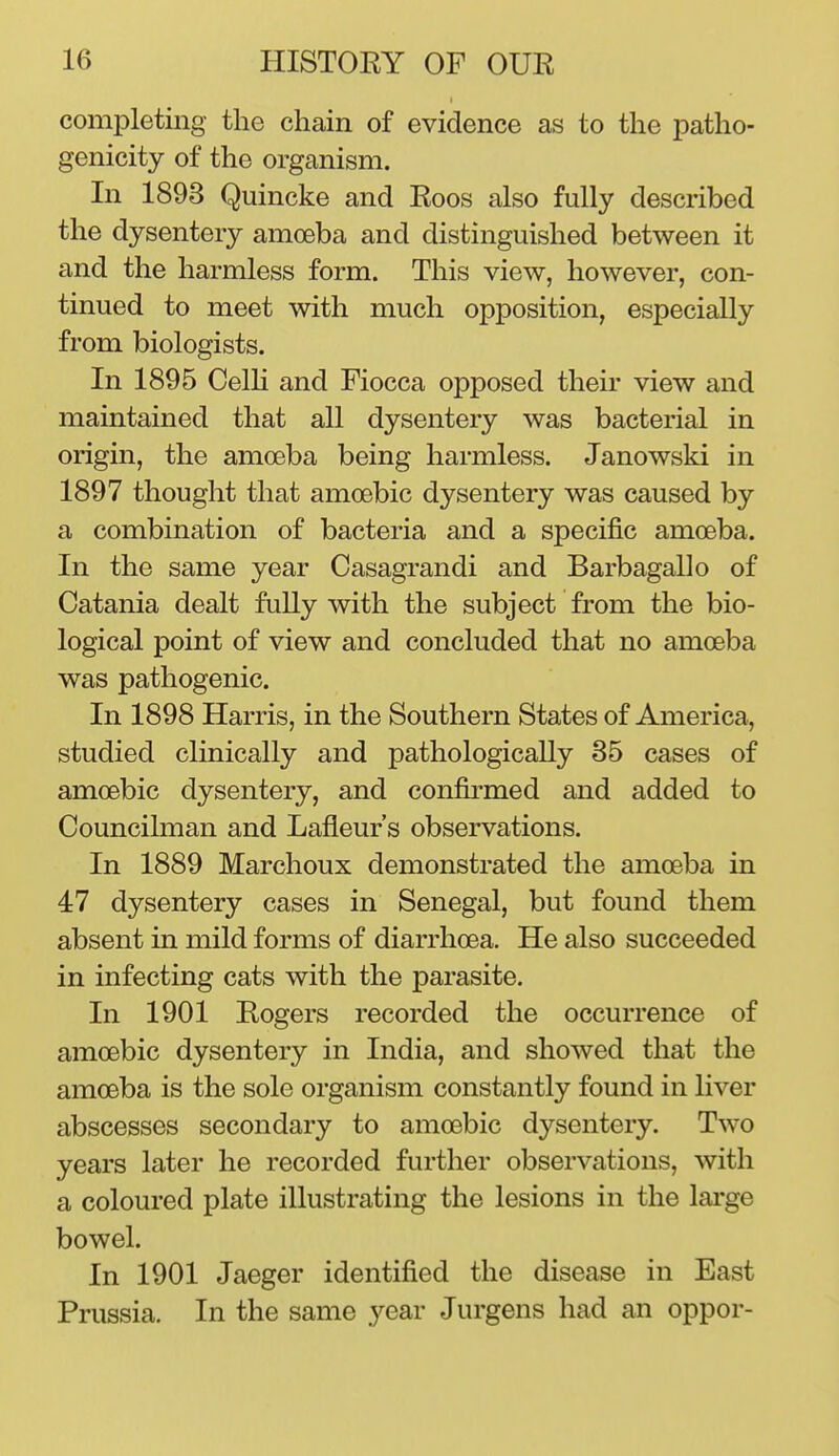 completing the chain of evidence as to the patho- genicity of the organism. In 1893 Quincke and Roos also fully described the dysentery amoeba and distinguished between it and the harmless form. This view, however, con- tinued to meet with much opposition, especially from biologists. In 1895 Celh and Fiocca opposed their view and maintained that all dysentery was bacterial in origin, the amceba being harmless. Janowski in 1897 thought that amoebic dysentery was caused by a combination of bacteria and a specific amoeba. In the same year Casagrandi and Barbagallo of Catania dealt fully with the subject from the bio- logical point of view and concluded that no amoeba was pathogenic. In 1898 Harris, in the Southern States of America, studied clinically and pathologically 35 cases of amoebic dysentery, and confirmed and added to Councilman and Lafleur's observations. In 1889 Marchoux demonstrated the amoeba in 47 dysentery cases in Senegal, but found them absent in mild forms of diarrhoea. He also succeeded in infecting cats with the parasite. In 1901 Rogers recorded the occurrence of amoebic dysentery in India, and showed that the amoeba is the sole organism constantly found in liver abscesses secondary to amoebic dysentery. Two years later he recorded further observations, with a coloured plate illustrating the lesions in the lai'ge bowel. In 1901 Jaeger identified the disease in East Prussia. In the same year Jurgens had an oppor-