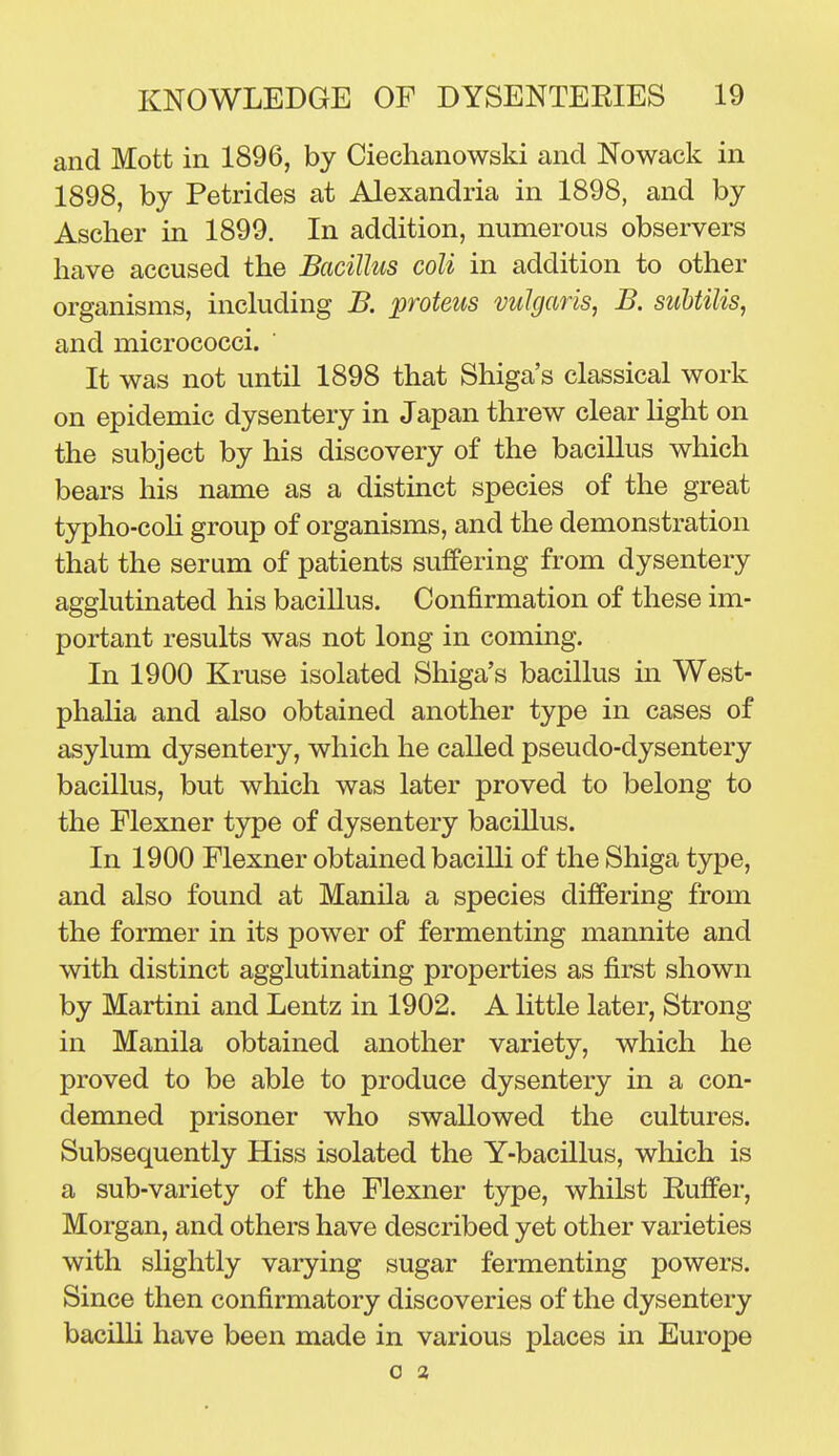 and Mott in 1896, by Ciechanowski and Nowack in 1898, by Petrides at Alexandria in 1898, and by Ascher in 1899. In addition, numerous observers have accused the Bacillus coli in addition to other organisms, inckiding B. proteus vulgaris, B. suUilis, and micrococci. It was not until 1898 that Shiga's classical work on epidemic dysentery in Japan threw clear Ught on the subject by his discovery of the bacillus which bears his name as a distinct species of the great typho-coh group of organisms, and the demonstration that the serum of patients suffering from dysentery agglutinated his bacillus. Confirmation of these im- portant results was not long in coming. In 1900 Kruse isolated Shiga's bacillus m West- phalia and also obtained another type in cases of asylum dysentery, which he called pseudo-dysentery bacillus, but which was later proved to belong to the Flexner type of dysentery bacillus. In 1900 Flexner obtained bacilli of the Shiga type, and also found at Manila a species differing from the former in its power of fermenting mannite and with distinct agglutinating properties as first shown by Martini and Lentz in 1902. A little later. Strong in Manila obtained another variety, which he proved to be able to produce dysentery in a con- demned prisoner who swallowed the cultures. Subsequently Hiss isolated the Y-bacillus, which is a sub-variety of the Flexner type, whilst Buffer, Morgan, and others have described yet other varieties with slightly varying sugar fermenting powers. Since then confirmatory discoveries of the dysentery bacilli have been made in various places in Europe 0 a