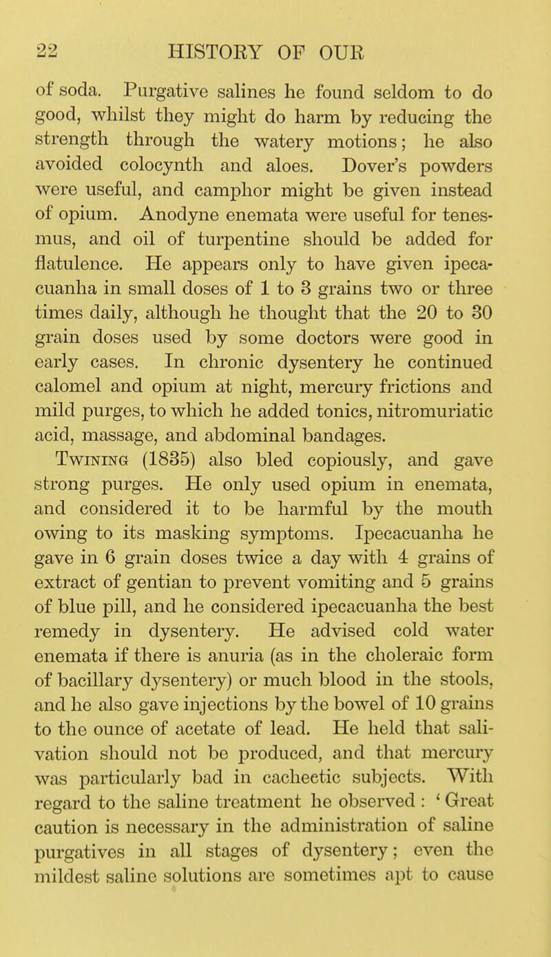 of soda. Purgative salines he found seldom to do good, whilst they might do harm by reducing the strength through the watery motions; he also avoided colocynth and aloes. Dover's powders were useful, and camphor might be given instead of opium. Anodyne enemata were useful for tenes- mus, and oil of turpentine should be added for flatulence. He appears only to have given ipeca- cuanha in small doses of 1 to 3 grains two or three times daily, although he thought that the 20 to 30 grain doses used by some doctors were good in early cases. In chronic dysentery he continued calomel and opium at night, mercury frictions and mild purges, to which he added tonics, nitromuriatic acid, massage, and abdominal bandages. Twining (1835) also bled copiously, and gave strong purges. He only used opium in enemata, and considered it to be harmful by the mouth owing to its masking symptoms. Ipecacuanha he gave in 6 grain doses twice a day with 4 grains of extract of gentian to prevent vomiting and 5 grains of blue pill, and he considered ipecacuanha the best remedy in dysentery. He advised cold water enemata if there is anuria (as in the choleraic form of bacillary dysentery) or much blood in the stools, and he also gave injections by the bowel of 10 grains to the ounce of acetate of lead. He held that sali- vation should not be produced, and that mercury was particularly bad in cachectic subjects. With regard to the saline treatment he observed : ' Great caution is necessary in the administration of saline purgatives in all stages of dysentery; even the mildest saline solutions are sometimes apt to cause