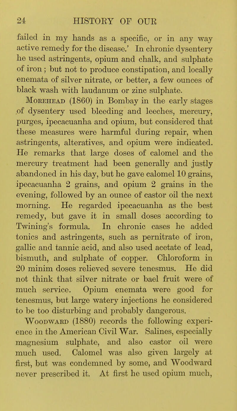 failed in my hands as a specific, or in any way active remedy for the disease.' In chronic dysentery he used astringents, opium and chalk, and sulphate of iron; but not to produce constipation, and locally enemata of silver nitrate, or better, a few ounces of black wash with laudanum or zinc sulphate. MoREHEAD (1860) in Bombay in the early stages ,of dysentery used bleeding and leeches, mercury, purges, ipecacuanha and opium, but considered that these measures were harmful during repair, when astringents, alteratives, and opium were indicated. He remarks that large doses of calomel and the mercury treatment had been generally and justly abandoned in his day, but he gave calomel 10 grains, ipecacuanha 2 grains, and opium 2 grains in the evening, followed by an ounce of castor oil the next morning. He regarded ipecacuanha as the best remedy, but gave it in small doses according to Twining's formula. In chronic cases he added tonics and astringents, such as pernitrate of iron, gallic and tannic acid, and also used acetate of lead, bismuth, and sulphate of copper. Chloroform in 20 minim doses relieved severe tenesmus. He did not think that silver nitrate or bael fruit were of much service. Opium enemata were good for tenesmus, but large watery injections he considered to be too disturbing and probably dangerous. Woodward (1880) records the following experi- ence in the American Civil War. Salines, especially magnesium sulphate, and also castor oil were much used. Calomel was also given largely at first, but was condemned by some, and Woodward never prescribed it. At first he used opium much,