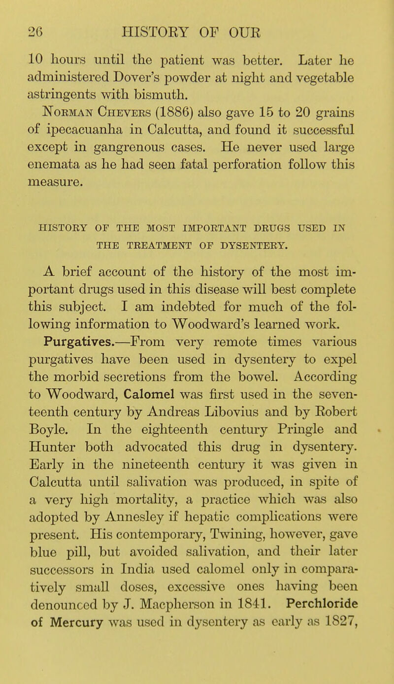 10 hours until the patient was better. Later he administered Dover's powder at night and vegetable astringents with bismuth. Norman Chevers (1886) also gave 15 to 20 grains of ipecacuanha in Calcutta, and found it successful except in gangrenous cases. He never used large enemata as he had seen fatal perforation follow this measure. HISTORY OF THE MOST IMPORTANT DRUGS USED IN THE TREATMENT OF DYSENTERY. A brief account of the history of the most im- portant drugs used in this disease will best complete this subject. I am indebted for much of the fol- lowing information to Woodward's learned work. Purgatives.—From very remote times various purgatives have been used in dysentery to expel the morbid secretions from the bowel. According to Woodward, Calomel was first used in the seven- teenth century by Andreas Libovius and by Robert Boyle. In the eighteenth century Prmgle and Hunter both advocated this drug in dysentery. Early in the nineteenth century it was given in Calcutta until salivation was produced, in spite of a very high mortality, a practice which was also adopted by Annesley if hepatic complications were present. His contemporary, Twining, however, gave blue pill, but avoided salivation, and their later successors in India used calomel only in compara- tively small doses, excessive ones having been denounced by J. Macpherson in 1841. Perchloride of Mercury was used in dysentery as early as 1827,