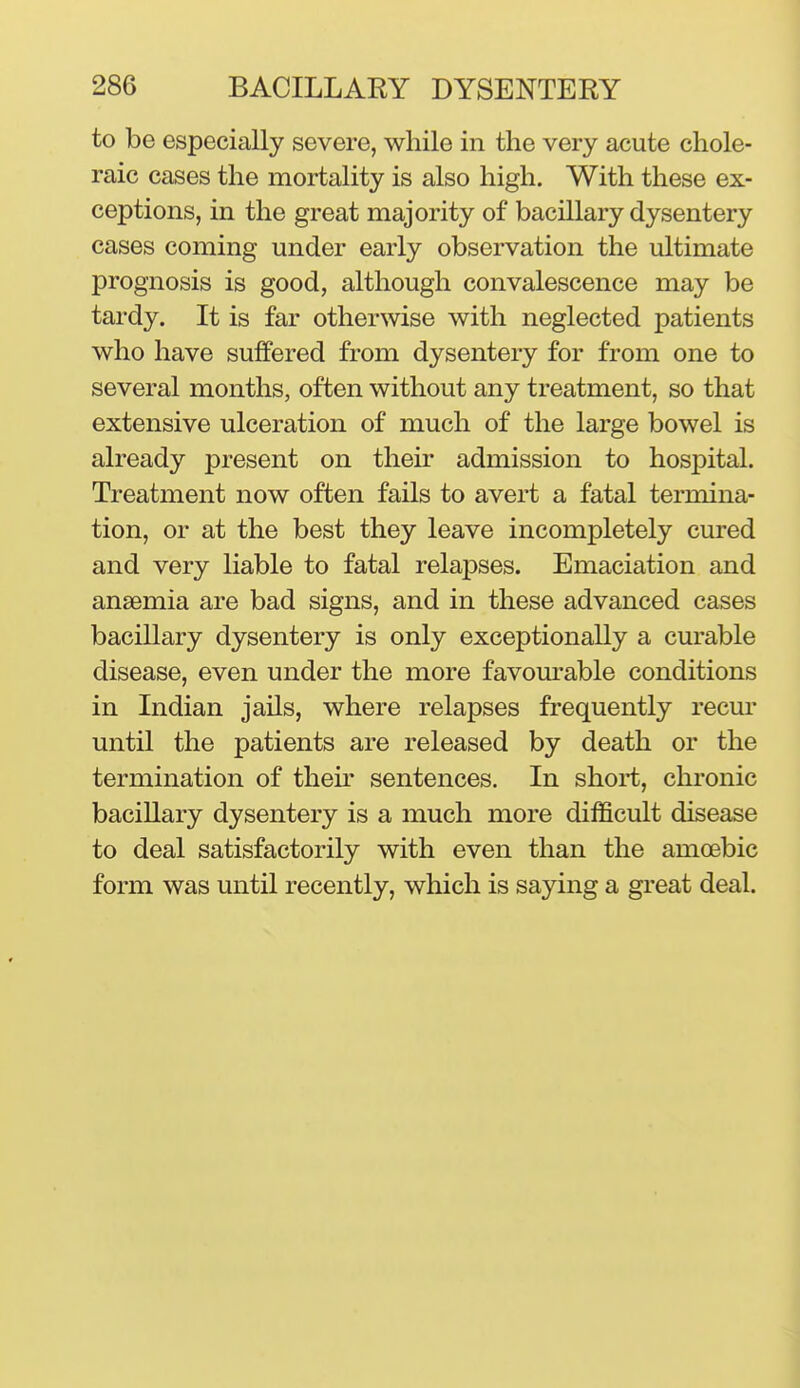 to be especially severe, while in the very acute chole- raic cases the mortality is also high. With these ex- ceptions, in the great majority of bacillary dysentery cases coming under early observation the ultimate prognosis is good, although convalescence may be tardy. It is far otherwise with neglected patients who have suffered from dysentery for from one to several months, often without any treatment, so that extensive ulceration of much of the large bowel is already present on their admission to hospital. Treatment now often fails to avert a fatal termina- tion, or at the best they leave incompletely cured and very liable to fatal relapses. Emaciation and anaemia are bad signs, and in these advanced cases bacillary dysentery is only exceptionally a curable disease, even under the more favom-able conditions in Indian jails, where relapses frequently recur until the patients are released by death or the termination of thek sentences. In shoi*t, chronic bacillary dysentery is a much more difficult disease to deal satisfactorily with even than the amoebic form was until recently, which is saying a great deal.