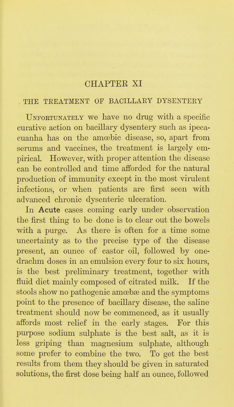 CHAPTEE XI THE TEEATMENT OF BACILLAEY DYSENTERY Unfoktunately we have no drug with a specific curative action on bacillary dysentery such as ipeca- cuanha has on the amoebic disease, so, apart from serums and vaccines, the treatment is largely em- pirical. However, with proper attention the disease can be controlled and time afforded for the natural production of immunity except in the most virulent infections, or when patients are first seen with advanced chronic dysenteric ulceration. In Acute cases coming early under observation the first thing to be done is to clear out the bowels with a purge. As there is often for a time some uncertainty as to the precise type of the disease present, an ounce of castor oil, followed by one- drachm doses in an emulsion every four to six hours, is the best preliminary treatment, together with fluid diet mainly composed of citrated milk. If the stools show no pathogenic amoebae and the symptoms point to the presence of bacillary disease, the saline treatment should now be commenced, as it usually affords most relief in the early stages. For this purpose sodium sulphate is the best salt, as it is less griping than magnesium sulphate, although some prefer to combine the two. To get the best results from them they should be given in saturated solutions, the first dose being half an ounce, followed