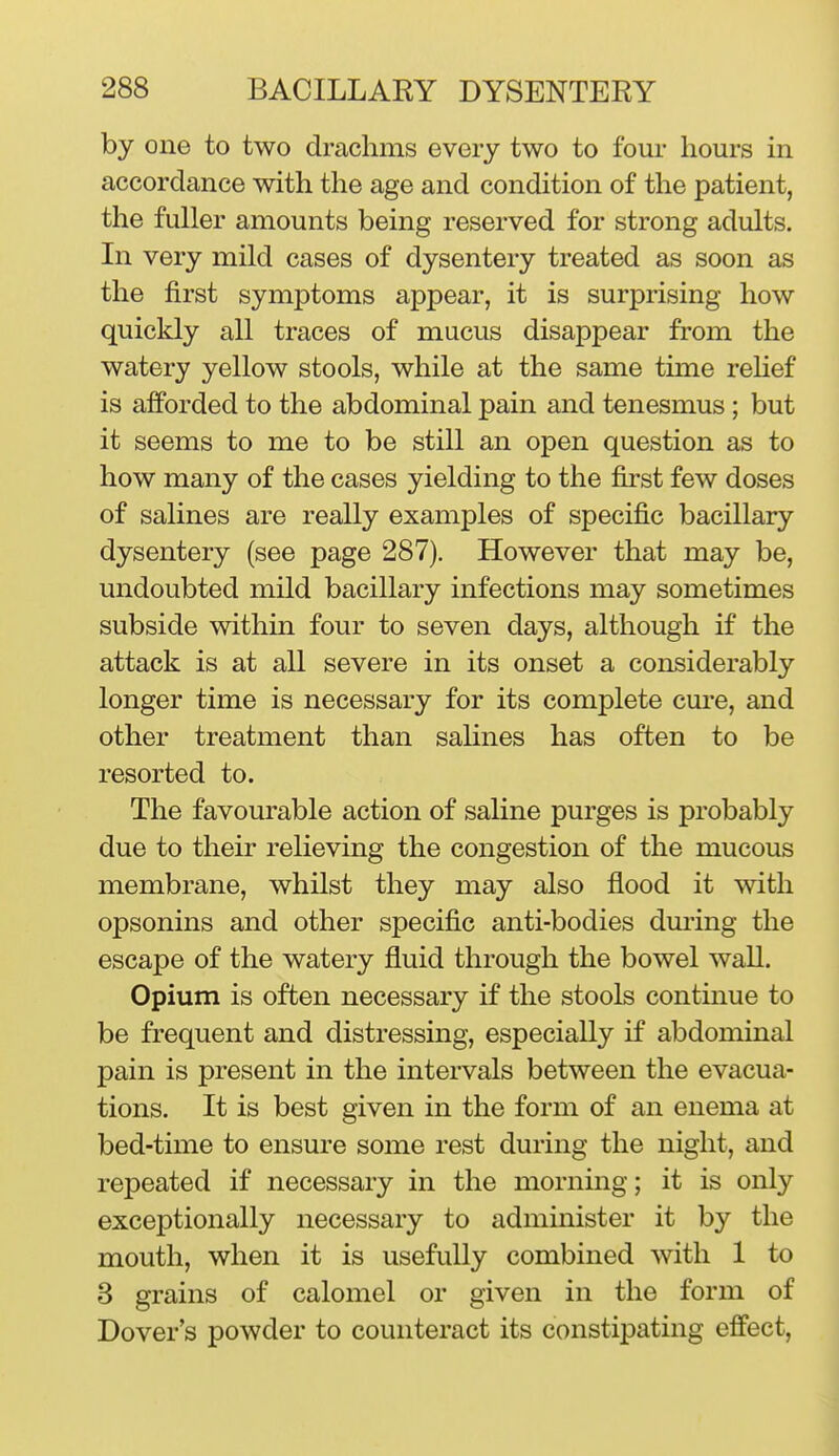 by one to two drachms every two to four hours in accordance with the age and condition of the patient, the fuller amounts being reserved for strong adults. In very mild cases of dysentery treated as soon as the first symptoms appear, it is surprising how quickly all traces of mucus disappear from the watery yellow stools, while at the same time rehef is afforded to the abdominal pain and tenesmus; but it seems to me to be still an open question as to how many of the cases yielding to the first few doses of salines are really examples of specific bacillary dysentery (see page 287). However that may be, undoubted mild bacillary infections may sometimes subside within four to seven days, although if the attack is at all severe in its onset a considerably longer time is necessary for its complete cure, and other treatment than saUnes has often to be resorted to. The favourable action of saline purges is probably due to their relieving the congestion of the mucous membrane, whilst they may also flood it with opsonins and other specific anti-bodies during the escape of the watery fluid through the bowel wall. Opium is often necessary if the stools continue to be frequent and distressing, especially if abdominal pain is present in the intervals between the evacua- tions. It is best given in the form of an enema at bed-time to ensure some rest during the night, and repeated if necessary in the morning; it is only exceptionally necessary to administer it by the mouth, when it is usefully combined with 1 to 3 grains of calomel or given in the form of Dover's powder to counteract its constipating effect.