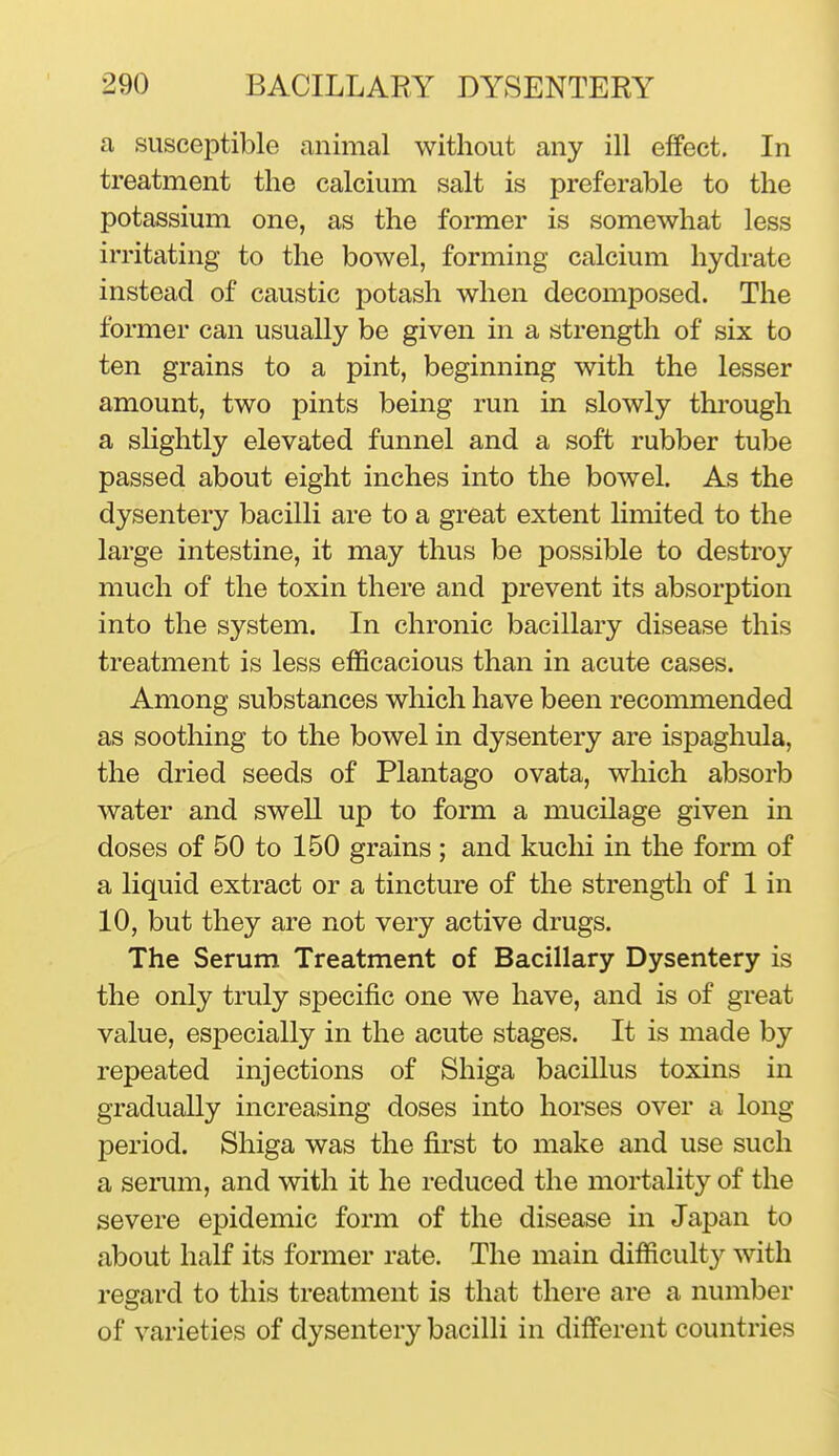 a susceptible animal without any ill effect. In treatment the calcium salt is preferable to the potassium one, as the former is somewhat less irritating to the bowel, forming calcium hydrate instead of caustic potash when decomposed. The former can usually be given in a strength of six to ten grains to a pint, beginning with the lesser amount, two pints being run in slowly thi'ough a sHghtly elevated funnel and a soft rubber tube passed about eight inches into the bowel. As the dysentery bacilli are to a great extent limited to the large intestine, it may thus be possible to destroy much of the toxin there and prevent its absorption into the system. In chronic bacillary disease this treatment is less efficacious than in acute cases. Among substances which have been recommended as soothing to the bowel in dysentery are ispaghula, the dried seeds of Plantago ovata, which absorb water and swell up to form a mucilage given in doses of 50 to 150 grains; and kuclii in the form of a liquid extract or a tincture of the strength of 1 in 10, but they are not very active drugs. The Serum Treatment of Bacillary Dysentery is the only truly specific one we have, and is of great value, especially in the acute stages. It is made by repeated injections of Shiga bacillus toxins in gradually increasing doses into horses over a long period. Shiga was the first to make and use such a semm, and with it he reduced the mortality of the severe epidemic form of the disease in Japan to about half its former rate. The main difficult}^ with regard to this treatment is that there are a number of varieties of dysentery bacilli in different countries