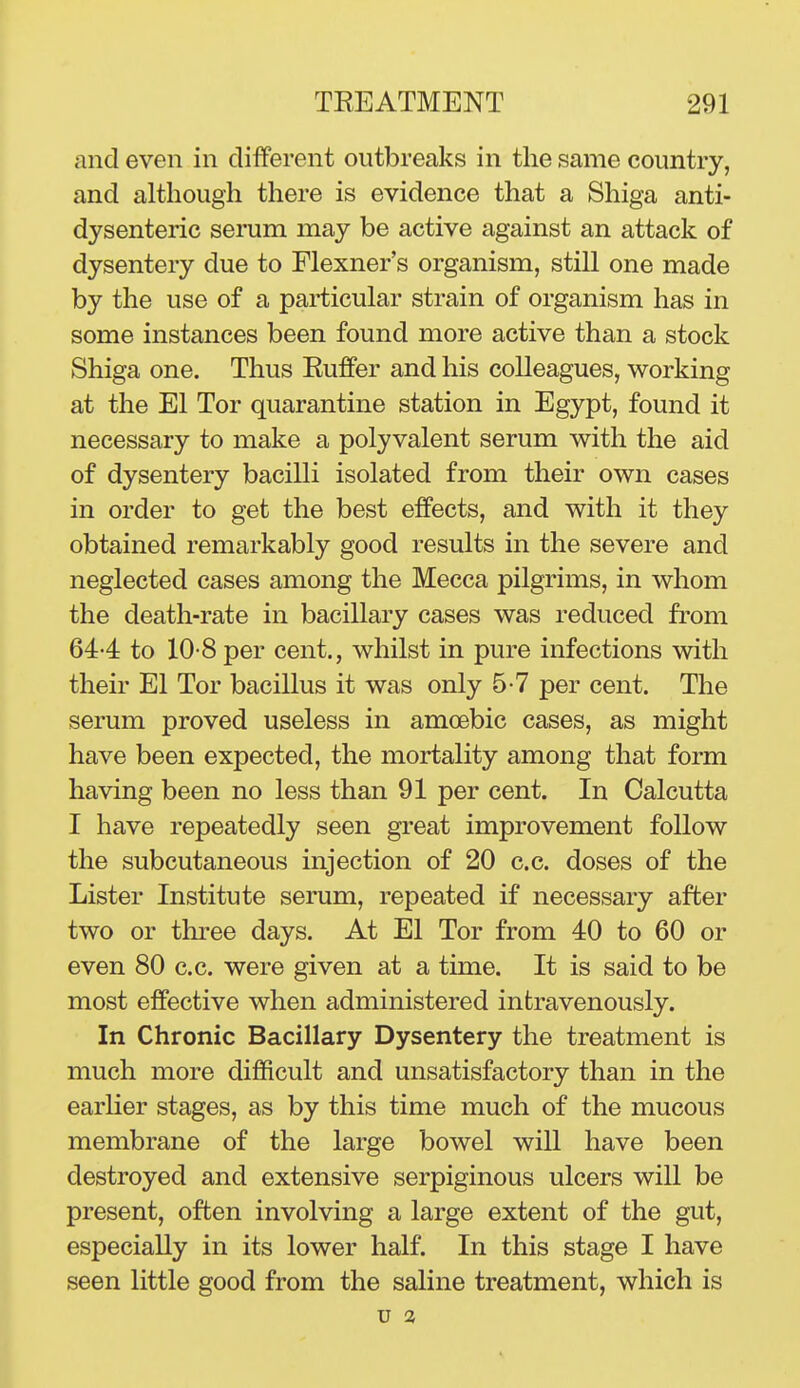 and even in different outbreaks in the same country, and although there is evidence that a Shiga anti- dysenteric serum may be active against an attack of dysentery due to Flexner's organism, still one made by the use of a particular strain of organism has in some instances been found more active than a stock Shiga one. Thus Buffer and his colleagues, working at the El Tor quarantine station in Egypt, found it necessary to make a polyvalent serum with the aid of dysentery bacilli isolated from their own cases in order to get the best effects, and with it they obtained remarkably good results in the severe and neglected cases among the Mecca pilgrims, in whom the death-rate in bacillary cases was reduced from 644 to 10-8per cent., whilst in pure infections with their El Tor bacillus it was only 5-7 per cent. The serum proved useless in amoebic cases, as might have been expected, the mortality among that form having been no less than 91 per cent. In Calcutta I have repeatedly seen great improvement follow the subcutaneous injection of 20 c.c. doses of the Lister Institute serum, repeated if necessary after two or three days. At El Tor from 40 to 60 or even 80 c.c. were given at a time. It is said to be most effective when administered intravenously. In Chronic Bacillary Dysentery the treatment is much more difficult and unsatisfactory than in the earHer stages, as by this time much of the mucous membrane of the large bowel will have been destroyed and extensive serpiginous ulcers will be present, often involving a large extent of the gut, especially in its lower half. In this stage I have seen little good from the saline treatment, which is U 3