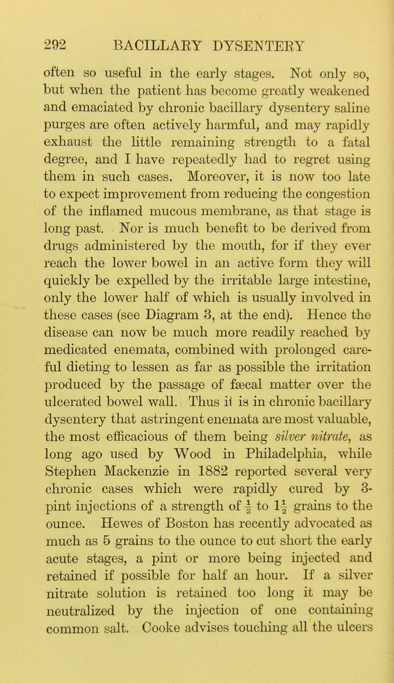 often so useful in the early stages. Not only so, but when the patient has become greatly weakened and emaciated by chronic bacillary dysentery saline purges are often actively harmful, and may rapidly exhaust the little remaining strength to a fatal degree, and I have repeatedly had to regret using them in such cases. Moreover, it is now too late to expect improvement from reducing the congestion of the inflamed mucous membrane, as that stage is long past. Nor is much benefit to be derived from drugs administered by the mouth, for if they ever reach the lower bowel in an active form they will quickly be expelled by the irritable large intestine, only the lower half of which is usually involved in these cases (see Diagram 3, at the end). Hence the disease can now be much more readily reached by medicated enemata, combined with prolonged care- ful dieting to lessen as far as possible the irritation produced by the passage of faecal matter over the ulcerated bowel wall. Thus ii is in chronic bacillary dysentery that astringent enemata are most valuable, the most efficacious of them being silver nitrate, as long ago used by Wood in Philadelphia, while Stephen Mackenzie in 1882 reported several very chronic cases which were rapidly cured by 3- pint injections of a strength of | to 1| grains to the ounce. Hewes of Boston has recently advocated as much as 5 grains to the ounce to cut short the early acute stages, a pint or more being injected and retained if possible for half an hour. If a silver nitrate solution is retained too long it may be neutralized by the injection of one containing common salt. Cooke advises touching all the ulcers