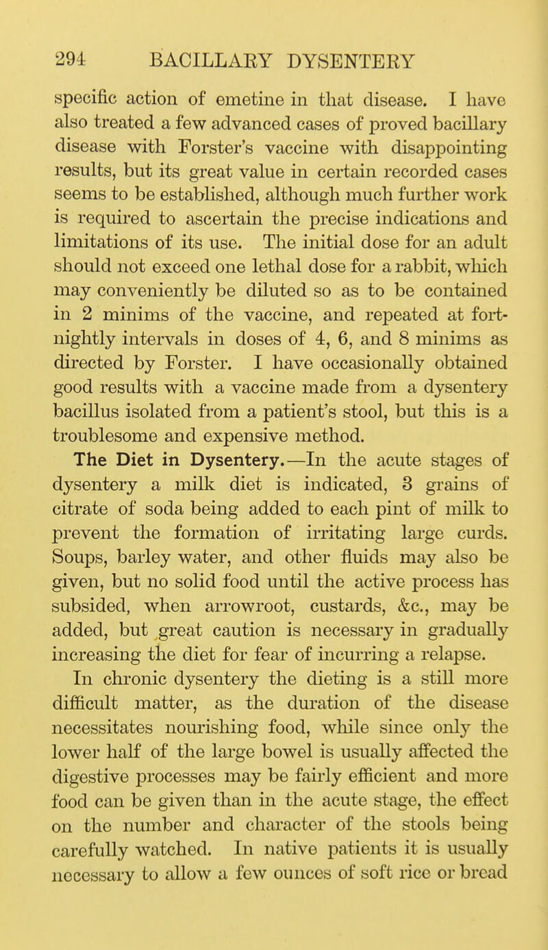 specific action of emetine in that disease. I have also treated a few advanced cases of proved bacillary disease v^ith Forster's vaccine with disappointing results, but its great value in certain recorded cases seems to be established, although much further work is required to ascertain the precise indications and limitations of its use. The initial dose for an adult should not exceed one lethal dose for a rabbit, wliich may conveniently be diluted so as to be contained in 2 minims of the vaccine, and repeated at fort- nightly intervals in doses of 4, 6, and 8 minims as directed by Forster. I have occasionally obtained good results with a vaccine made from a dysentery bacillus isolated from a patient's stool, but this is a troublesome and expensive method. The Diet in Dysentery.—In the acute stages of dysentery a milk diet is indicated, 3 grains of citrate of soda being added to each pint of milk to prevent the formation of irritating large curds. Soups, barley water, and other fluids may also be given, but no solid food until the active process has subsided, when arrowroot, custards, &c., may be added, but great caution is necessary in gradually increasing the diet for fear of incurring a relapse. In chronic dysentery the dieting is a still more difficult matter, as the duration of the disease necessitates nourishing food, while since only the lower half of the large bowel is usually affected the digestive processes may be fairly efficient and more food can be given than in the acute stage, the effect on the number and character of the stools being carefully watched. In native patients it is usually necessary to allow a few ounces of soft rice or bread
