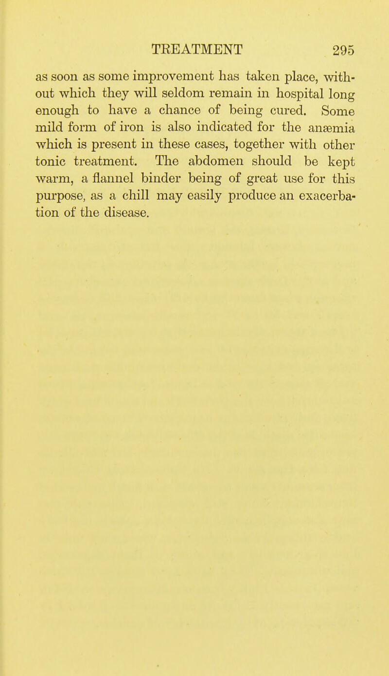 as soon as some improvement has taken place, with- out which they will seldom remain in hospital long enough to have a chance of being cured. Some mild form of iron is also indicated for the anaemia which is present in these cases, together with other tonic treatment. The abdomen should be kept warm, a flannel binder being of great use for this purpose, as a chill may easily produce an exacerba- tion of the disease.