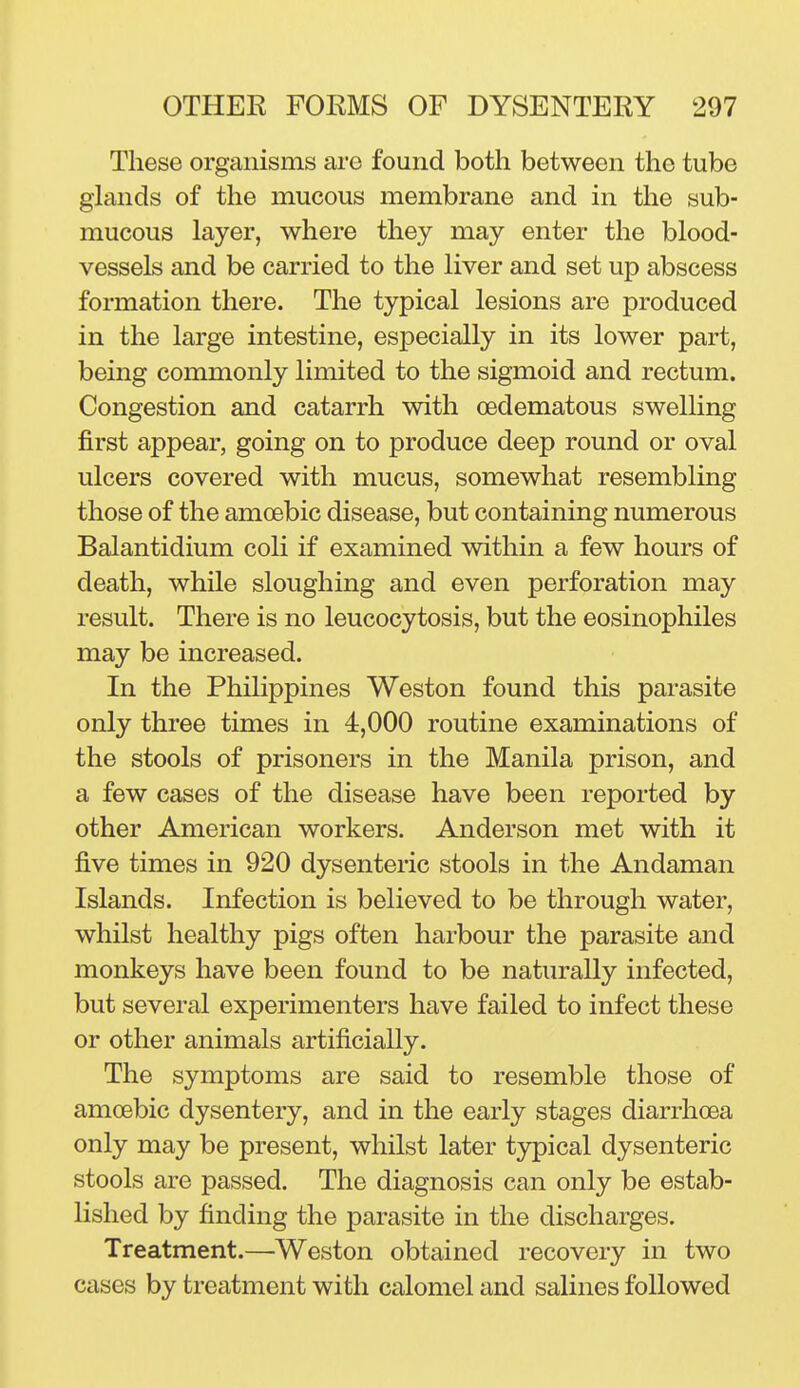 These organisms arc found both between the tube glands of the mucous membrane and in the sub- mucous layer, where they may enter the blood- vessels and be carried to the liver and set up abscess formation there. The typical lesions are produced in the large intestine, especially in its lower part, being commonly limited to the sigmoid and rectum. Congestion and catarrh with oedematous swelling first appear, going on to produce deep round or oval ulcers covered with mucus, somewhat resembling those of the amoebic disease, but containing numerous Balantidium coli if examined within a few hours of death, while sloughing and even perforation may result. There is no leucocytosis, but the eosinophiles may be increased. In the Philippines Weston found this parasite only three times in 4,000 routine examinations of the stools of prisoners in the Manila prison, and a few cases of the disease have been reported by other American workers. Anderson met with it five times in 920 dysenteric stools in the Andaman Islands, Infection is believed to be through water, whilst healthy pigs often harbour the parasite and monkeys have been found to be naturally infected, but several experimenters have failed to infect these or other animals artificially. The symptoms are said to resemble those of amoebic dysentery, and in the early stages diarrhoea only may be present, whilst later t3^ical dysenteric stools are passed. The diagnosis can only be estab- lished by finding the parasite in the discharges. Treatment.—Weston obtained recovery in two cases by treatment with calomel and salines followed