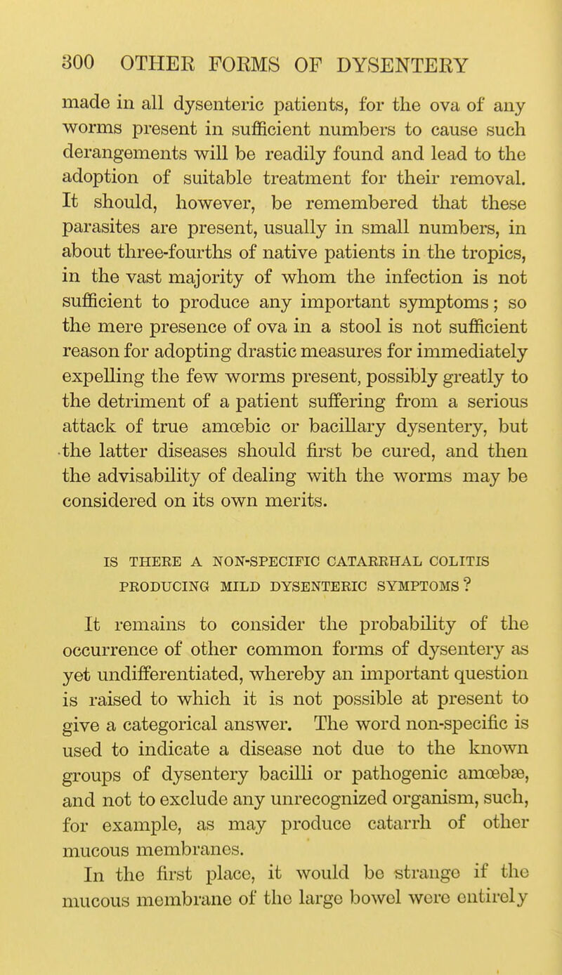 made in all dysenteric patients, for the ova of any worms present in sufficient numbers to cause such derangements will be readily found and lead to the adoption of suitable treatment for their removal. It should, however, be remembered that these parasites are present, usually in small numbers, in about three-fourths of native patients in the tropics, in the vast majority of whom the infection is not sufficient to produce any important symptoms; so the mere presence of ova in a stool is not sufficient reason for adopting drastic measures for immediately expelling the few worms present, possibly greatly to the detriment of a patient suffering from a serious attack of true amoebic or bacillary dysentery, but •the latter diseases should first be cured, and then the advisability of dealing with the worms may be considered on its own merits. IS THERE A NON-SPECIFIC CATARRHAL COLITIS PRODUCING MILD DYSENTERIC SYMPTOMS? It remains to consider the probability of the occurrence of other common forms of dysentery as yet undifferentiated, whereby an important question is raised to which it is not possible at present to give a categorical answer. The word non-specific is used to indicate a disease not due to the known groups of dysentery bacilli or pathogenic amoebsB, and not to exclude any unrecognized organism, such, for example, as may produce catarrh of other mucous membranes. In the first place, it would be strange if the mucous membrane of the large bowel were entirely