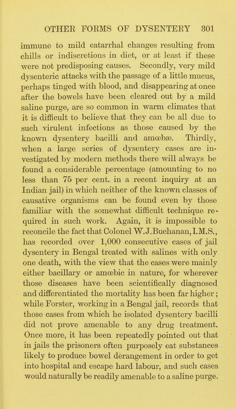 immune to mild catarrhal changes resulting from chills or indiscretions in diet, or at least if these were not predisposing causes. Secondly, very mild dysenteric attacks with the passage of a Httle mucus, perhaps tinged with blood, and disappearing at once after the bowels have been cleared out by a mild saline purge, are so common in warm climates that it is difficult to believe that they can be all due to such virulent infections as those caused by the known dysentery bacilli and amcebse. Thirdly, when a large series of dysentery cases are in- vestigated by modern methods there will always be found a considerable percentage (amounting to no less than 75 per cent, in a recent inquiry at an Indian jail) in which neither of the known classes of causative organisms can be found even by those familiar with the somewhat difficult technique re- quired in such work. Again, it is impossible to reconcile the fact that Colonel W. J.Buchanan, I.M.S., has recorded over 1,000 consecutive cases of jail dysentery in Bengal treated with salines with only one death, with the view that the cases were mainly either bacillary or amoebic in nature, for wherever those diseases have been scientifically diagnosed and differentiated the mortality has been far higher; while Forster, working in a Bengal jail, records that those cases from which he isolated dysentery bacilli did not prove amenable to any drug treatment. Once more, it has been repeatedly pointed out that in jails the prisoners often purposely eat substances likely to produce bowel derangement in order to get into hospital and escape hard labour, and such cases would naturally be readily amenable to a saline purge.