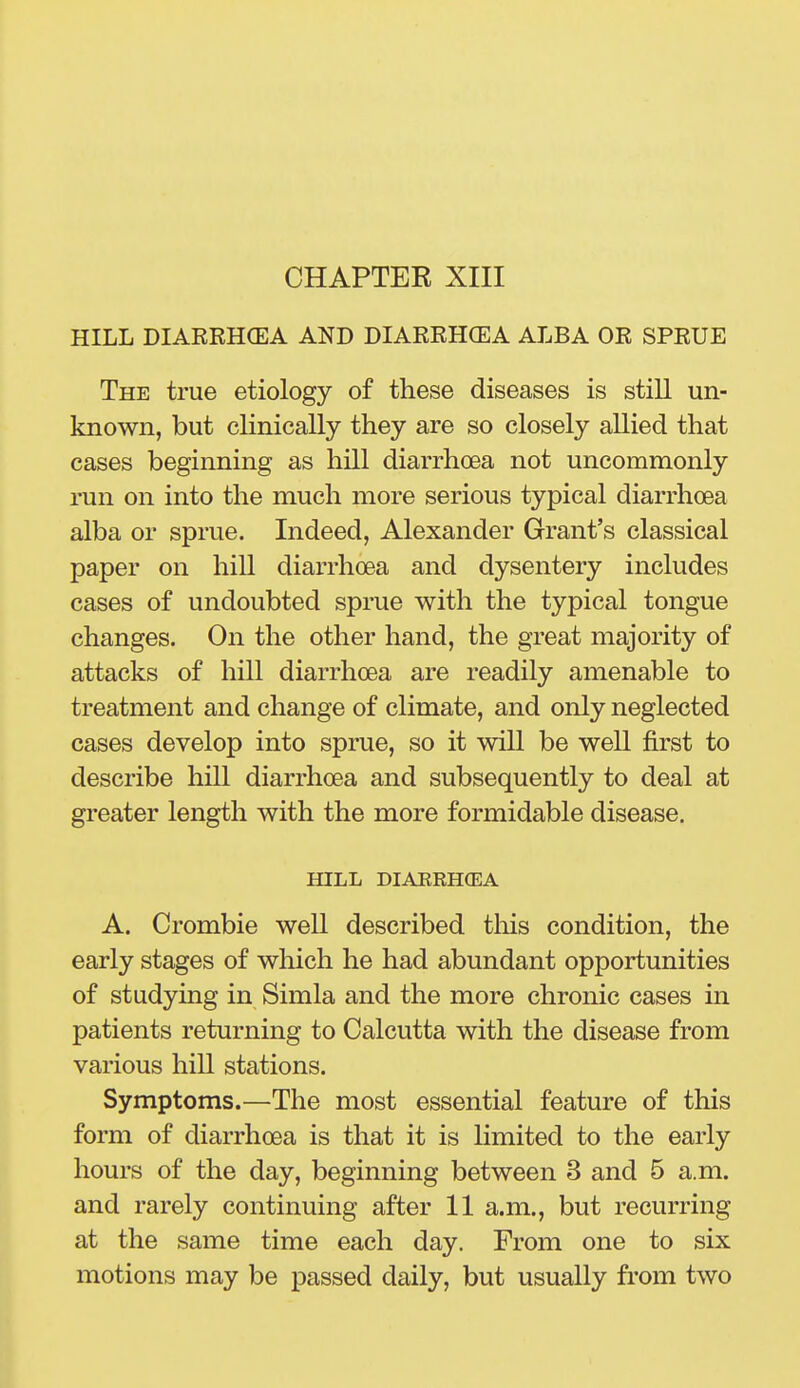 CHAPTER XIII HILL DIARRHCEA AND DIARRHOEA ALBA OR SPRUE The true etiology of these diseases is stiU un- known, but clinically they are so closely allied that cases beginning as hill diarrhoea not uncommonly run on into the much more serious typical diarrhoea alba or sprue. Indeed, Alexander Grant's classical paper on hill diarrhoea and dysentery includes cases of undoubted sprue with the typical tongue changes. On the other hand, the great majority of attacks of hill diarrhoea are readily amenable to treatment and change of climate, and only neglected cases develop into sprue, so it will be well first to describe hill diarrhoea and subsequently to deal at greater length with the more formidable disease. HILL DIAERHCEA A. Crombie well described this condition, the early stages of which he had abundant opportunities of studying in Simla and the more chronic cases in patients returning to Calcutta with the disease from various hill stations. Symptoms.—The most essential feature of this form of diarrhoea is that it is limited to the early hours of the day, beginning between 3 and 5 a.m. and rarely continuing after 11 a.m., but recurring at the same time each day. From one to six motions may be passed daily, but usually from two