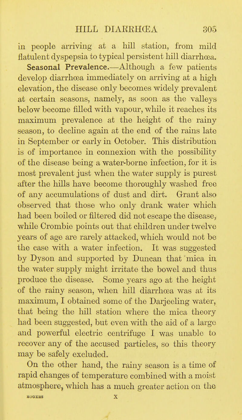 in people amviiig at a hill station, from mild flatulent dyspepsia to typical persistent hill diarrhoea. Seasonal Prevalence.—Although a few patients develop diarrhoea immediately on arriving at a high elevation, the disease only becomes widely prevalent at certain seasons, namely, as soon as the valleys below become filled with vapour, while it reaches its maximum prevalence at the height of the rainy season, to decHne again at the end of the rains late in September or early in October. This distribution is of importance in connexion with the possibiUty of the disease being a water-borne infection, for it is most prevalent just when the water supply is purest after the hills have become thoroughly washed free of any accumulations of dust and dirt. Grant also observed that those who only drank water which had been boiled or filtered did not escape the disease, while Crombie points out that children under twelve years of age are rarely attacked, which would not be the case with a water infection. It was suggested by Dyson and supported by Duncan that mica in the water supply might irritate the bowel and thus produce the disease. Some years ago at the height of the rainy season, when hill diarrhoea was at its maximum, I obtained some of the Darjeehng water, that being the hill station where the mica theory had been suggested, but even with the aid of a largo and powerful electric centrifuge I was unable to recover any of the accused particles, so this theory may be safely excluded. On the other hand, the rainy season is a time of rapid changes of temperature combined with a moist atmosphere, which has a much greater action on the uuastts X