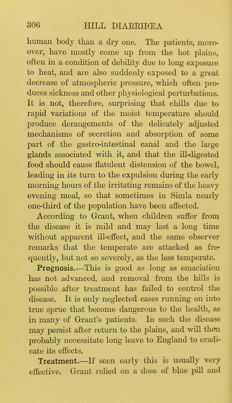 human body than a dry one. The patients, more- over, have mostly come up from the hot plains, often in a condition of debihty due to long exposure to heat, and are also suddenly exposed to a great decrease of atmospheric pressure, which often pro- duces sickness and other physiological perturbations. It is not, therefore, surprising that chills due to rapid variations of the moist temperature should produce derangements of the delicately adjusted mechanisms of secretion and absorption of some part of the gastro-intestinal canal and the large glands associated with it, and that the ill-digested food should cause flatulent distension of the bowel, leading in its turn to the expulsion during the early morning hours of the irritating remains of the heavy evening meal, so that sometimes in Simla nearly one-third of the population have been affected. According to Grant, when children suffer from the disease it is mild and may last a long time without apparent ill-effect, and the same observer remarks that the temperate are attacked as fre- quently, but not so severely, as the less temperate. Prognosis.—This is good as long as emaciation has not advanced, and removal from the hills is possible after treatment has failed to control the disease. It is only neglected cases running on into tme sprue that become dangerous to the health, as in many of Grant's patients. In such the disease may persist after return to the plains, and will then probably necessitate long leave to England to eradi- cate its effects. Treatment.—If seen early this is usually very effective. Grant relied on a dose of blue pill and