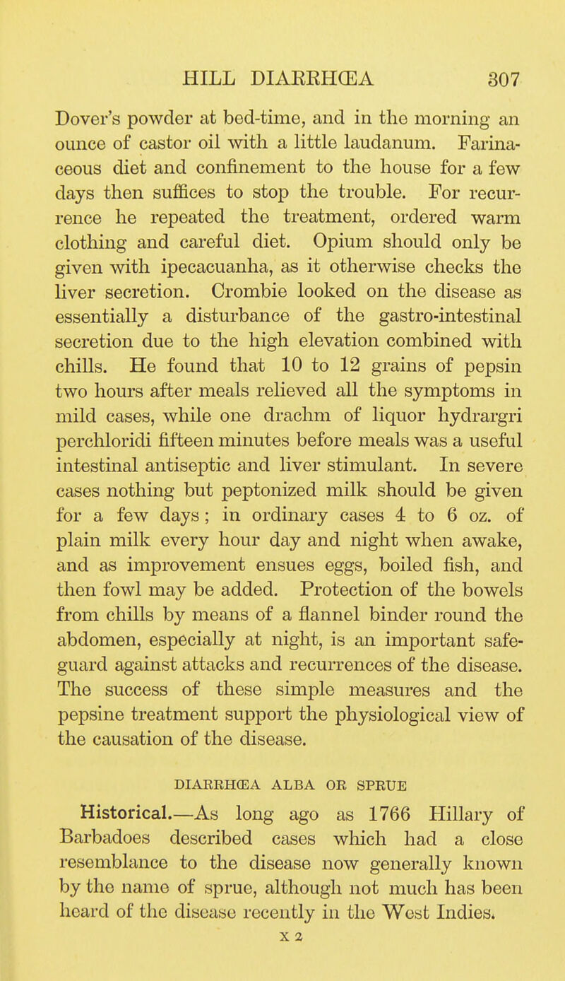 Dover's powder at bed-time, and in the morning an ounce of castor oil with a Httle laudanum. Farina- ceous diet and confinement to the house for a few days then suffices to stop the trouble. For recur- rence he repeated the treatment, ordered warm clothing and careful diet. Opium should only be given with ipecacuanha, as it otherwise checks the liver secretion. Crombie looked on the disease as essentially a disturbance of the gastro-intestinal secretion due to the high elevation combined with chills. He found that 10 to 12 grains of pepsin two hours after meals relieved all the symptoms in mild cases, while one drachm of liquor hydrargri perchloridi fifteen minutes before meals was a useful intestinal antiseptic and liver stimulant. In severe cases nothing but peptonized milk should be given for a few days; in ordinary cases 4 to 6 oz. of plain milk every hour day and night when awake, and as improvement ensues eggs, boiled fish, and then fowl may be added. Protection of the bowels from chills by means of a flannel binder round the abdomen, especially at night, is an important safe- guard against attacks and recurrences of the disease. The success of these simple measures and the pepsine treatment support the physiological view of the causation of the disease. DIAKRHGEA ALBA OR SPRUE Historical.—As long ago as 1766 Hillary of Barbadoes described cases which had a close resemblance to the disease now generally known by the name of sprue, although not much has been heard of the disease recently in the West Indies* X 2