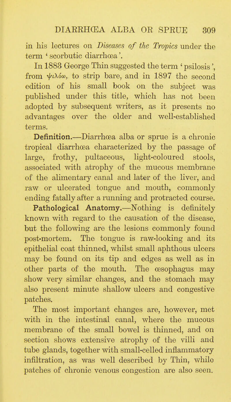 in his lectures on Diseases of the Tropics under the term ' scorbutic diarrhoea'. In 1883 George Thin suggested the term ' psilosis', from ■y\n\6(o, to strip bare, and in 1897 the second edition of his small book on the subject was published under this title, which has not been adopted by subsequent writers, as it presents no advantages over the older and well-established terms. Definition.—Diarrhoea alba or sprue is a chronic tropical diarrhoea characterized by the passage of large, frothy, pultaceous, light-coloured stools, associated with atrophy of the mucous membrane of the alimentary canal and later of the liver, and raw or ulcerated tongue and mouth, commonly ending fatally after a running and protracted course. Pathological Anatomy.—Nothing is definitely known with regard to the causation of the disease, but the following are the lesions commonly found post-mortem. The tongue is raw-looking and its epithelial coat thinned, whilst small aphthous ulcers may be found on its tip and edges as well as in other parts of the mouth. The oesophagus may show very similar changes, and the stomach may also present minute shallow ulcers and congestive patches. The most important changes are, however, met with in the intestinal canal, where the mucous membrane of the small bowel is thinned, and on section shows extensive atrophy of the villi and tube glands, together with small-celled inflammatory infiltration, as was well described by Thin, v/hilo patches of chronic venous congestion are also seen.