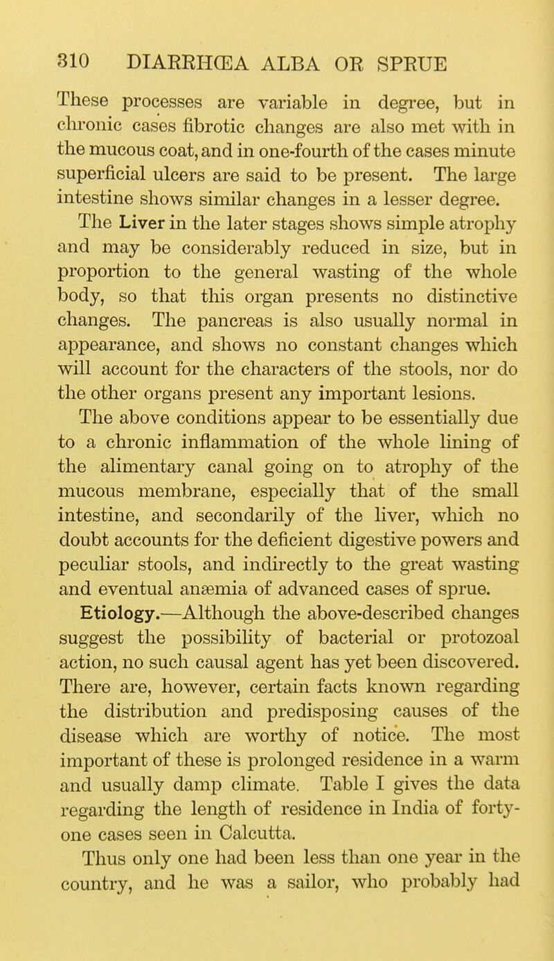 These processes are variable in degree, but in chronic cases fibrotic changes are also met with in the mucous coat, and in one-fourth of the cases minute superficial ulcers are said to be present. The large intestine shows similar changes in a lesser degree. The Liver in the later stages shows simple atrophy and may be considerably reduced in size, but in proportion to the general wasting of the whole body, so that this organ presents no distinctive changes. The pancreas is also usually normal in appearance, and shows no constant changes which will account for the characters of the stools, nor do the other organs present any important lesions. The above conditions appear to be essentially due to a chronic inflammation of the whole lining of the alimentary canal going on to atrophy of the mucous membrane, especially that of the small intestine, and secondarily of the liver, which no doubt accounts for the deficient digestive powers and peculiar stools, and indirectly to the great wasting and eventual anaemia of advanced cases of sprue. Etiology.—Although the above-described changes suggest the possibility of bacterial or protozoal action, no such causal agent has yet been discovered. There are, however, certain facts known regarding the distribution and predisposing causes of the disease which are worthy of notice. The most important of these is prolonged residence in a warm and usually damp climate. Table I gives the data regarding the length of residence in India of forty- one cases seen in Calcutta. Thus only one had been less than one year in the country, and he was a sailor, who probably had