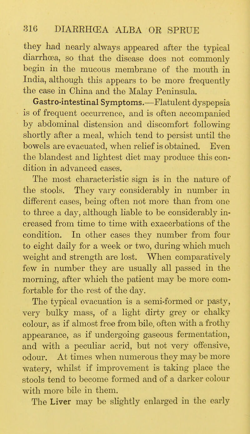 they had nearly always appeared after the typical diarrhoea, so that the disease does not commonly begin in the mucous membrane of the mouth in India, although this appears to be more frequently the case in China and the Malay Peninsula. Gastro-intestinal Symptoms.—Flatulent dyspepsia is of frequent occurrence, and is often accompanied by abdominal distension and discomfort following shortly after a meal, which tend to persist until the bowels are evacuated, when relief is obtained. Even the blandest and lightest diet may produce this con- dition in advanced cases. The most characteristic sign is in the nature of the stools. They vary considerably in number in different cases, being often not more than from one to three a day, although liable to be considerably in- creased from time to time with exacerbations of the condition. In other cases they number from four to eight daily for a week or two, during which much weight and strength are lost. When comparatively few in number they are usually all passed in the morning, after which the patient may be more com- fortable for the rest of the day. The typical evacuation is a semi-formed or pasty, very bulky mass, of a light dirty grey or chalky colour, as if almost free fi'om bile, often with a frothy appearance, as if undergoing gaseous fermentation, and with a peculiar acrid, but not very offensive, odour. At times when numerous they may be more watery, whilst if improvement is taking place the stools tend to become formed and of a darker colour with more bile in them. The Liver may be slightly enlarged in the early