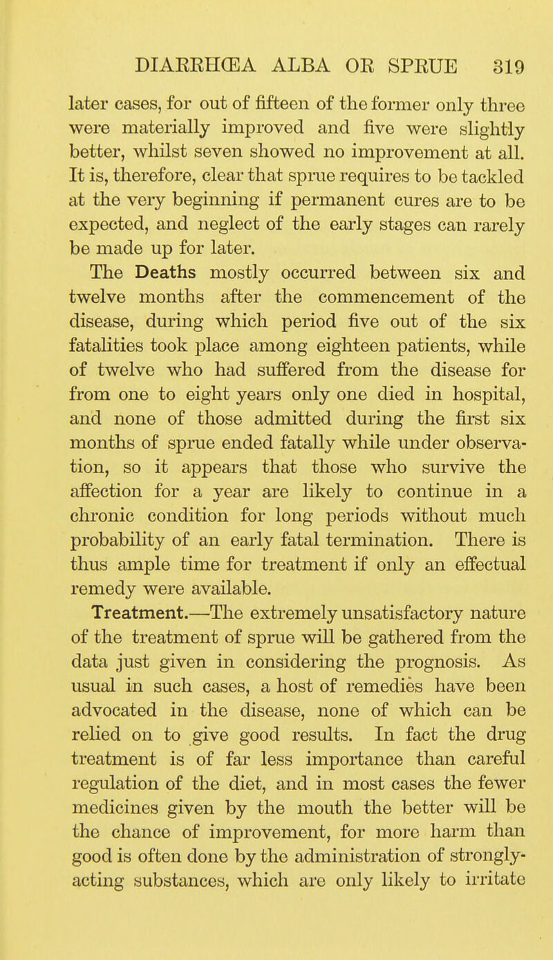 later cases, for out of fifteen of the former only three were materially improved and five were slightly better, whilst seven showed no improvement at all. It is, therefore, clear that sprue requires to be tackled at the very beginning if permanent cures are to be expected, and neglect of the early stages can rarely be made up for later. The Deaths mostly occurred between six and twelve months after the commencement of the disease, during which period five out of the six fatalities took place among eighteen patients, while of twelve who had suffered from the disease for from one to eight years only one died in hospital, and none of those admitted during the first six months of sprue ended fatally while under observa- tion, so it appears that those who survive the affection for a year are likely to continue in a chronic condition for long periods without much probability of an early fatal termination. There is thus ample time for treatment if only an effectual remedy were available. Treatment.—The extremely unsatisfactory nature of the treatment of sprue will be gathered from the data just given in considering the prognosis. As usual in such cases, a host of remedies have been advocated in the disease, none of which can be relied on to give good results. In fact the drug treatment is of far less importance than careful regulation of the diet, and in most cases the fewer medicines given by the mouth the better will be the chance of improvement, for more harm than good is often done by the administration of strongly- acting substances, which are only likely to irritate