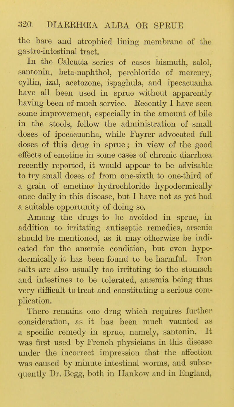 the bare and atrophied lining membrane of the gastro-intestinal tract. In the Calcutta series of cases bismuth, salol, santonin, beta-naphthol, perchloride of mercury, cyllin, izal, acetozone, ispaghula, and ipecacuanha have all been used in sprue without apparently having been of much service. Recently I have seen some improvement, especially in the amount of bile in the stools, follow the administration of small doses of ipecacuanha, while Fayrer advocated full doses of this drug in sprue; in view of the good effects of emetine in some cases of chronic diarrhoea recently reported, it would appear to be advisable to try small doses of from one-sixth to one-thu*d of a grain of emetine hydrochloride hypodermically once daily in this disease, but I have not as yet had a suitable opportunity of doing so. Among the drugs to be avoided in sprue, in addition to irritating antiseptic remedies, arsenic should be mentioned, as it may otherwise be indi- cated for the anaemic condition, but even hypo- dermically it has been found to be harmful. Iron salts are also usually too irritating to the stomach and intestines to be tolerated, anaemia being thus very difficult to treat and constituting a serious com- plication. There remains one drug which requires further consideration, as it has been much vaunted as a specific remedy in sprue, namely, santonin. It was first used by French physicians in this disease under the incorrect impression that the affection was caused by minute intestinal worms, and subse- quently Dr. Begg, both in Hankow and in England,