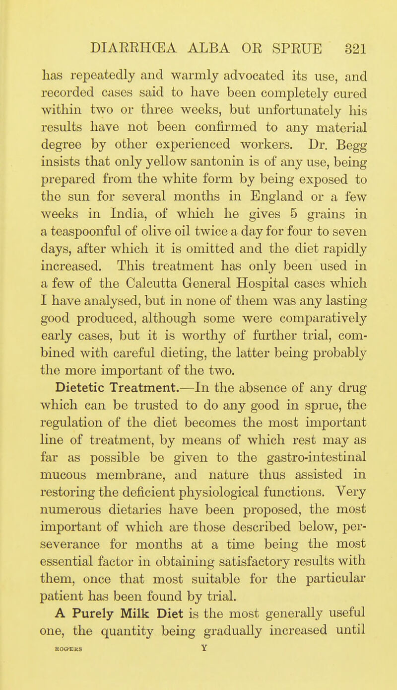 has repeatedly and warmly advocated its use, and recorded cases said to have been completely cured within two or three weeks, but unfortunately his results have not been confirmed to any material degree by other experienced workers. Dr. Begg insists that only yellow santonin is of any use, being prepared fi-om the white form by being exposed to the sun for several months in England or a few weeks in India, of which he gives 5 grains in a teaspoonful of olive oil twice a day for four to seven days, after which it is omitted and the diet rapidly increased. This treatment has only been used in a few of the Calcutta General Hospital cases which I have analysed, but in none of them was any lasting good produced, although some were comparatively early cases, but it is worthy of further trial, com- bined with careful dieting, the latter being probably the more important of the two. Dietetic Treatment.—In the absence of any drug which can be trusted to do any good in sprue, the regulation of the diet becomes the most important line of treatment, by means of which rest may as far as possible be given to the gastro-intestinal mucous membrane, and nature thus assisted in restoring the deficient physiological functions. Very numerous dietaries have been proposed, the most important of which are those described below, per- severance for months at a time being the most essential factor in obtaining satisfactory results with them, once that most suitable for the particular patient has been found by trial. A Purely Milk Diet is the most generally useful one, the quantity being gradually increased until KOQ-EKS Y