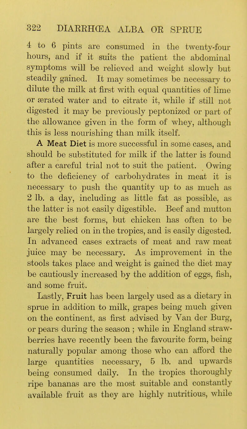 4 to 6 pints are consumed in the twenty-foui* hours, and if it suits the patient the abdominal symptoms will be relieved and weight slowly but steadily gained. It may sometimes be necessary to dilute the milk at first with equal quantities of lime or aerated water and to citrate it, while if still not digested it may be previously peptonized or part of the allowance given in the form of whey, although this is less nourishing than milk itself. A Meat Diet is more successful in some cases, and should be substituted for milk if the latter is found after a careful trial not to suit the patient. Owing to the deficiency of carbohydrates in meat it is necessary to push the quantity up to as much as 2 lb. a day, including as little fat as possible, as the latter is not easily digestible. Beef and mutton are the best forms, but chicken has often to be largely relied on in the tropics, and is easily digested. In advanced cases extracts of meat and raw meat juice may be necessary. As improvement in the stools takes place and weight is gained the diet may be cautiously increased by the addition of eggs, fish, and some fruit. Lastly, Fruit has been largely used as a dietary in sprue in addition to milk, grapes being much given on the continent, as first advised by Van der Burg, or pears during the season ; while in England straw- berries have recently been the favourite form, being naturally popular among those who can afford the large quantities necessary, 5 lb. and upwards being consumed daily. In the tropics thoroughly ripe bananas are the most suitable and constantly available fruit as they are highly nutritious, while