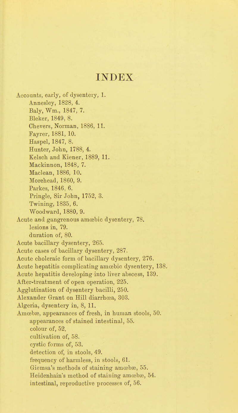 INDEX Accounts, early, of dysentery, 1. Annesley, 1828, 4. Baly, Wm., 1847, 7. Bleker, 1849, 8. Chevers, Norman, 1886, 11. Fayrer, 1881, 10. Haspel, 1847, 8. Hunter, John, 1788, 4. Kelsch and Kiener, 1889, 11. Mackinnon, 1848, 7. Maclean, 1886, 10. Morehead, 1860, 9. Parkes, 1846, 6. Pringle, Sir John, 1752, 3. Twining, 1835, 6. Woodward, 1880, 9. Acute and gangrenous amoebic dysenteiy, 78. lesions in, 79. duration of, 80. Acute bacillary dysentery, 265. Acute cases of bacillary dysentery, 287, Acute choleraic form of bacillary dysentery, 276. Acute hepatitis complicating amoebic dysentery, 138. Acute hepatitis developing into liver abscess, 139. After-treatment of open operation, 225. Agglutination of dysentery bacilli, 250. Alexander Grant on Hill diarrhoea, 303. Algeria, dysentery in, 8, 11. Amoebae, appearances of fresh, in human stools, 50. appearances of stained intestinal, 55. colour of, 52. cultivation of, 58. cystic forms of, 53. detection of, in stools, 49. frequency of harmless, in stools, 61. Giemsa's methods of staining amoebae, 55. Heidenhain's method of staining amoebae, 54. intestinal, reproductive processes of, 56.