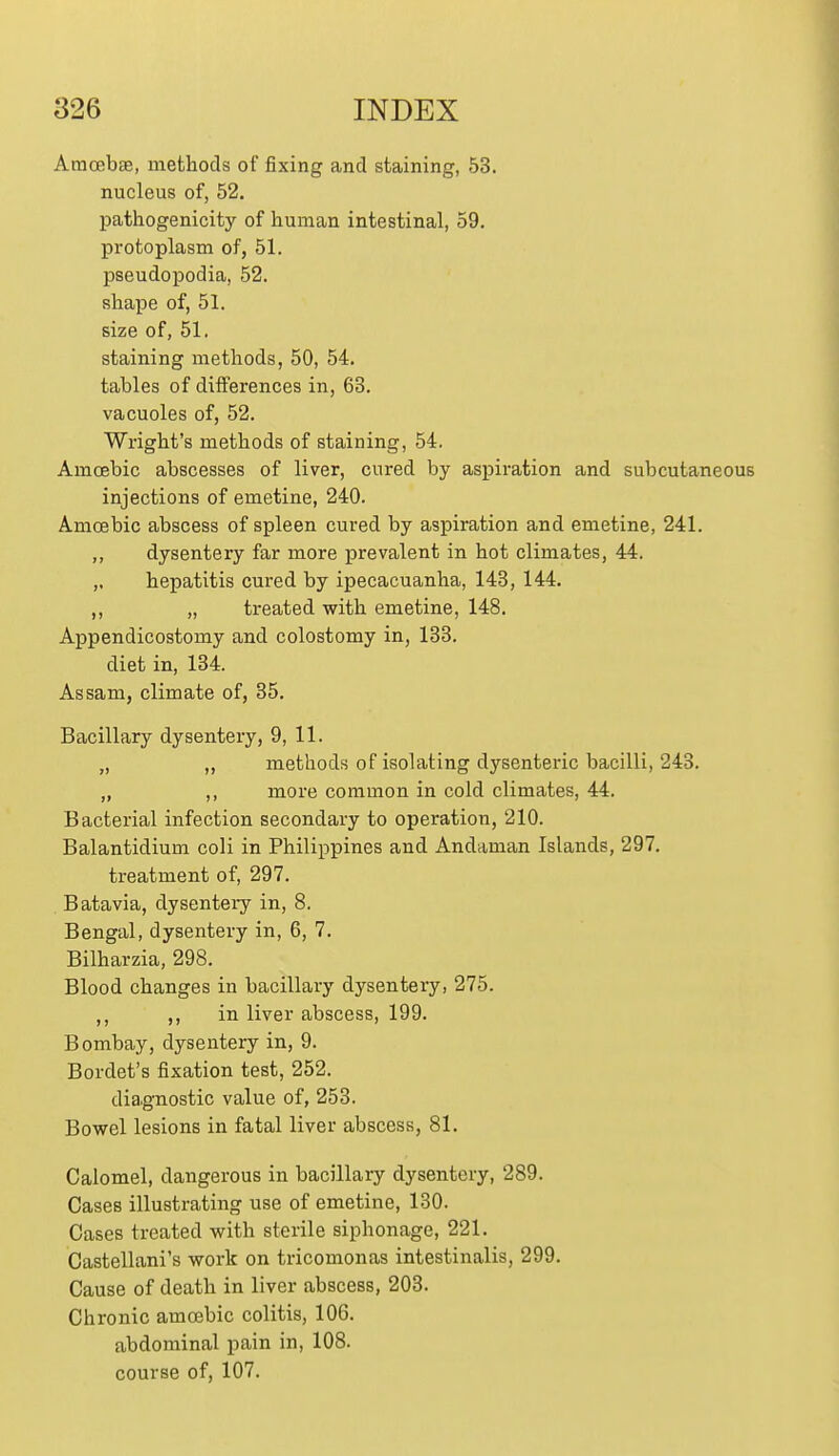 Amoebae, methods of fixing and staining, 53. nucleus of, 52. pathogenicity of human intestinal, 59. protoplasm of, 51. pseudopodia, 52. shape of, 51. size of, 51. staining methods, 50, 54. tables of differences in, 63. vacuoles of, 52. Wright's methods of staining, 54. Amoebic abscesses of liver, cured by aspiration and subcutanei injections of emetine, 240. Amoebic abscess of spleen cured by aspiration and emetine, 241. ,, dysentery far more prevalent in hot climates, 44. „ hepatitis cured by ipecacuanha, 143, 144. ,, „ treated with emetine, 148. Appendicostomy and colostomy in, 133. diet in, 134. Assam, climate of, 85. Bacillary dysentery, 9, 11. „ ,, methods of isolating dysenteric bacilli, 243. „ ,, more common in cold climates, 44. Bacterial infection secondary to operation, 210. Balantidium coli in Philippines and Andaman Islands, 297. treatment of, 297. Batavia, dysentery in, 8. Bengal, dysentery in, 6, 7. Bilharzia, 298. Blood changes in bacillary dysentery, 275. ,, in liver abscess, 199. Bombay, dysentery in, 9. Bordet's fixation test, 252. diagnostic value of, 253. Bowel lesions in fatal liver abscess, 81. Calomel, dangerous in bacillary dysentery, 289. Cases illustrating use of emetine, 130. Cases treated with sterile siphonage, 221. Castellani's work on tricomonas intestinalis, 299. Cause of death in liver abscess, 203. Chronic amoebic colitis, 106. abdominal pain in, 108.