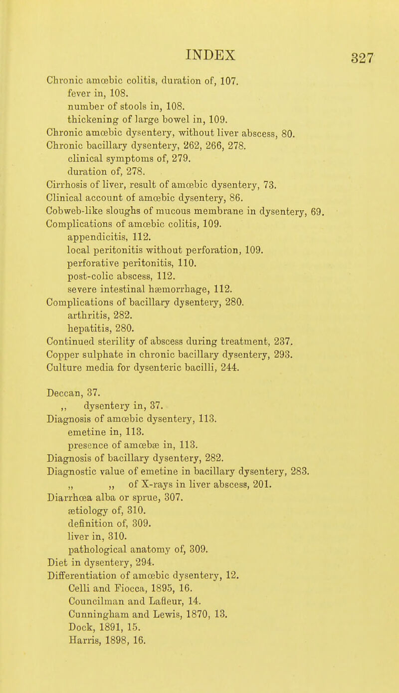 Chronic amcBbic colitis, duration of, 107. fever in, 108. number of stools in, 108. thickening of large bowel in, 109. Chronic amcsbic dysentery, without liver abscess, 80. Chronic bacillary dysentery, 262, 266, 278. clinical symptoms of, 279. duration of, 278. Cirrhosis of liver, result of amoebic dysentery, 73. Clinical account of amoebic dysentery, 86. Cobweb-like sloughs of mucous membrane in dysentery, 69. Complications of amoebic colitis, 109. appendicitis, 112. local peritonitis without perforation, 109. perforative peritonitis, 110. post-colic abscess, 112. severe intestinal hsemorrhage, 112. Complications of bacillary dysenteiy, 280. arthritis, 282. hepatitis, 280. Continued sterility of abscess during treatment, 237. Copper sulphate in chronic bacillary dysentery, 293. Culture media for dysenteric bacilli, 244. Deccan, 87. ,, dysentery in, 37. Diagnosis of amoebic dysentery, 113. emetine in, 113. presence of amcebte in, 113. Diagnosis of bacillary dysentery, 282. Diagnostic value of emetine in bacillary dysentery, 283. ,, „ of X-rays in liver abscess, 201. Diarrhoea alba or sprue, 307. aetiology of, 310. definition of, 309. liver in, 310. pathological anatomy of, 309. Diet in dysentery, 294. Differentiation of amoebic dysentery, 12. Celli and Fiocca, 1895, 16. Councilman and Lafleur, 14. Cunningham and Lewis, 1870, 13. Dock, 1891, 15. Harris, 1898, 16.