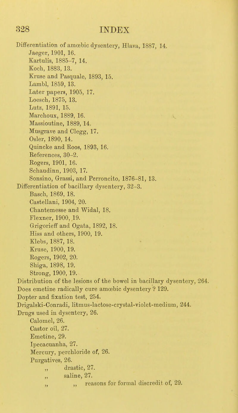 DifFei-entiation of amcebic dysentery, Hlava, 1887, 14. Jaeger, 1901, 16. Kartulis, 1885-7, 14. Koch, 1883, 13. Kruse and Pasquale, 1893, 15. Lambl, 1859, 13. Later papers, 1905, 17. Loesch, 1875, 13. Lutz, 1891, 15. Marchoux, 1889, 16. Massioutine, 1889, 14. Musgrave and Clegg, 17. Osier, 1890, 14. Quincke and Roos, 1893, 16. Eeferences, 30-2. Rogers, 1901, 16. Schaudinn, 1903, 17. Sonsino, Grassi, and Perroncito, 1876-81, 13. Differentiation of bacillary dysentery, 32-3. Basch, 1869, 18. Castellani, 1904, 20. Chantemesse and Widal, 18. Flexner, 1900, 19. GrigoriefF and Ogata, 1892, 18. Hiss and others, 1900, 19. Klebs, 1887, 18. Kruse, 1900, 19. Rogers, 1902, 20. Shiga, 1898, 19. Strong, 1900, 19. Distribution of the lesions of the bowel in bacillary dysenteiy, 264. Does emetine radically cure amoebic dysentery ? 129. Dopter and fixation test, 254. Drigalski-Conradi, litmus-lactose-ciystal-violet-mediuui, 244. Drugs used in dysentery, 26. Calomel, 26. Castor oil, 27. Emetine, 29. Ipecacuanha, 27. Mercury, perchloride of, 26. Purgatives, 26. „ drastic, 27. ,, saline, 27. reasons for formal discredit of, 29.